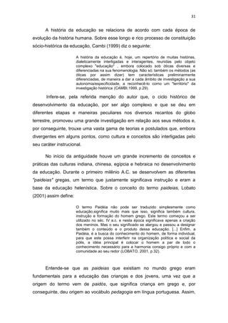 31

A história da educação se relaciona de acordo com cada época de
evolução da história humana. Sobre esse longo e rico processo de constituição
sócio-histórica da educação, Cambi (1999) diz o seguinte:
A história da educação é, hoje, um repertório de muitas histórias,
dialeticamente interligadas e interagentes, reunidas pelo objeto
complexo "educação" , embora colocado sob óticas diversas e
diferenciadas na sua fenomenologia. Não só: também os métodos (as
óticas por assim dizer) tem características preliminarmente
diferenciadas, de maneira a dar a cada âmbito de investigação a sua
autonomia/especificidade, a reconhecê-lo como um "território" da
investigação histórica (CAMBI,1999, p.29).

Infere-se, pela referida menção do autor que, o ciclo histórico de
desenvolvimento da educação, por ser algo complexo e que se deu em
diferentes etapas e maneiras peculiares nos diversos recantos do globo
terrestre, promoveu uma grande investigação em relação aos seus métodos e,
por conseguinte, trouxe uma vasta gama de teorias e postulados que, embora
divergentes em alguns pontos, como cultura e conceitos são interligadas pelo
seu caráter instrucional.
No início da antiguidade houve um grande incremento de conceitos e
práticas das culturas indiana, chinesa, egípcia e hebraica no desenvolvimento
da educação. Durante o primeiro milênio A.C. se desenvolvem as diferentes
"paideias" gregas, um termo que justamente significava instrução e eram a
base da educação helenística. Sobre o conceito do termo paideias, Lobato
(2001) assim define:
O termo Paidéia não pode ser traduzido simplesmente como
educação,significa muito mais que isso, significa também cultura,
instrução e formação do homem grego. Este termo começou a ser
utilizado no séc. IV a.c. e nesta época significava apenas a criação
dos meninos. Mas o seu significado se alargou e passou a designar
também o conteúdo e o produto dessa educação. [...] Enfim, a
Paidéia, é a busca do conhecimento do homem, de forma individual,
para que este possa interferir na organização política e social da
pólis, a idéia principal é colocar o homem a par de todo o
conhecimento necessário para a harmonia consigo próprio e com a
comunidade ao seu redor (LOBATO, 2001, p.32).

Entende-se que as paideias que existiam no mundo grego eram
fundamentais para a educação das crianças e dos jovens, uma vez que a
origem do termo vem de paidós, que significa criança em grego e, por
conseguinte, deu origem ao vocábulo pedagogia em língua portuguesa. Assim,

 