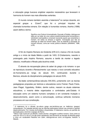 32

a educação grega buscava englobar aspectos necessários que levassem à
harmonia do homem nas mais diferentes vertentes.
O mundo romano também assimila o helenismo5 no campo docente, em
especial

graças

a

Cícero6,

que

foi

o

principal

impulsor

da

chamada humanitas romana. Em relação à humanitas romana, Aranha (1996)
assim define o termo:
Significa uma Cultura Universalizada. Equivale à Paidéia, distingue-se
dela por se tratar de uma cultura predominantemente humanística e,
sobretudo cosmopolita e universal, buscando aquilo que caracteriza o
homem, em todos os tempos e lugares. Concepção que não se
restringe ao ideal de homem sábio, mas se estende à formação do
homem virtuoso, como ser moral, político e literário (ARANHA, 1996,
p.29).

O fim do Império Romano do Ocidente (476 d.C.) marca o fim do mundo
antigo e o início da Idade Média a partir de 1453. O Cristianismo, nascido e
prolongado pelo Império Romano, assume a tarefa de manter o legado
clássico, modificado e filtrado pela doutrina cristã.
É através da recuperação plena do saber do grego e do romano- e que
se reproduziu durante o Renascimento- que nasceu o novo conceito educativo
do Humanismo, ao

longo

do

século

XVI,

continuando

durante

o

Barroco, através do disciplinarismo pedagógico do século XVIII.
Na idade contemporânea (séculos XIX-XXI), juntamente com as teorias
pedagógicas propostas por teóricos e educadores como Freinet, Paulo Freire,
Jean Piaget, Vygostisky, Wallon, dentre outros, nascem os atuais sistemas
educativos, a maioria deles organizados e controlados pelo Estado. A
educação como um sistema humano complexo e em constante mutação e
desenvolvimento, assim como a comunicação, continua sofrendo inúmeros
processos em sua constituição.
5

O helenismo foi a difusão da cultura grega aos territórios que os helênicos (gregos)
conquistavam. Foi naquele período que as ciências particulares tiveram seu primeiro e grande
desenvolvimento. Foi o tempo de Euclides e Arquimedes. O helenismo marcou um período de
transição para o domínio e apogeu de Roma.
6
Marco Túlio Cícero foi um filósofo, orador,escritor, advogado e político romano. Viveu entre os
anos de 103 a.C a 43 a.C.Foi ele quem apresentou aos Romanos as escolas da filosofia grega
e criou um vocabulário filosófico em Latim, distinguindo-se como um linguista, tradutor, e
filósofo.

 