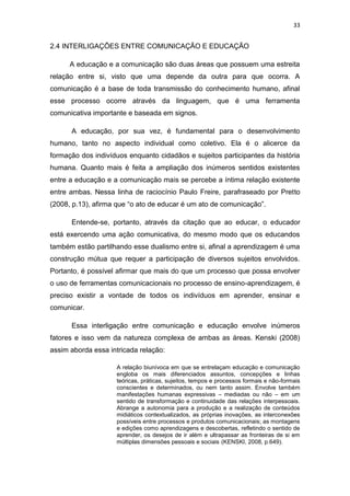 33

2.4 INTERLIGAÇÕES ENTRE COMUNICAÇÃO E EDUCAÇÃO
A educação e a comunicação são duas áreas que possuem uma estreita
relação entre si, visto que uma depende da outra para que ocorra. A
comunicação é a base de toda transmissão do conhecimento humano, afinal
esse processo ocorre através da linguagem, que é uma ferramenta
comunicativa importante e baseada em signos.
A educação, por sua vez, é fundamental para o desenvolvimento
humano, tanto no aspecto individual como coletivo. Ela é o alicerce da
formação dos indivíduos enquanto cidadãos e sujeitos participantes da história
humana. Quanto mais é feita a ampliação dos inúmeros sentidos existentes
entre a educação e a comunicação mais se percebe a íntima relação existente
entre ambas. Nessa linha de raciocínio Paulo Freire, parafraseado por Pretto
(2008, p.13), afirma que “o ato de educar é um ato de comunicação”.
Entende-se, portanto, através da citação que ao educar, o educador
está exercendo uma ação comunicativa, do mesmo modo que os educandos
também estão partilhando esse dualismo entre si, afinal a aprendizagem é uma
construção mútua que requer a participação de diversos sujeitos envolvidos.
Portanto, é possível afirmar que mais do que um processo que possa envolver
o uso de ferramentas comunicacionais no processo de ensino-aprendizagem, é
preciso existir a vontade de todos os indivíduos em aprender, ensinar e
comunicar.
Essa interligação entre comunicação e educação envolve inúmeros
fatores e isso vem da natureza complexa de ambas as áreas. Kenski (2008)
assim aborda essa intricada relação:
A relação biunívoca em que se entrelaçam educação e comunicação
engloba os mais diferenciados assuntos, concepções e linhas
teóricas, práticas, sujeitos, tempos e processos formais e não-formais
conscientes e determinados, ou nem tanto assim. Envolve também
manifestações humanas expressivas – mediadas ou não – em um
sentido de transformação e continuidade das relações interpessoais.
Abrange a autonomia para a produção e a realização de conteúdos
midiáticos contextualizados, as próprias inovações, as interconexões
possíveis entre processos e produtos comunicacionais; as montagens
e edições como aprendizagens e descobertas, refletindo o sentido de
aprender, os desejos de ir além e ultrapassar as fronteiras de si em
múltiplas dimensões pessoais e sociais (KENSKI, 2008, p.649).

 