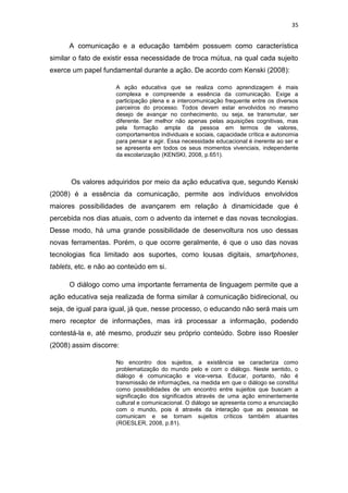 35

A comunicação e a educação também possuem como característica
similar o fato de existir essa necessidade de troca mútua, na qual cada sujeito
exerce um papel fundamental durante a ação. De acordo com Kenski (2008):
A ação educativa que se realiza como aprendizagem é mais
complexa e compreende a essência da comunicação. Exige a
participação plena e a intercomunicação frequente entre os diversos
parceiros do processo. Todos devem estar envolvidos no mesmo
desejo de avançar no conhecimento, ou seja, se transmutar, ser
diferente. Ser melhor não apenas pelas aquisições cognitivas, mas
pela formação ampla da pessoa em termos de valores,
comportamentos individuais e sociais, capacidade crítica e autonomia
para pensar e agir. Essa necessidade educacional é inerente ao ser e
se apresenta em todos os seus momentos vivenciais, independente
da escolarização (KENSKI, 2008, p.651).

Os valores adquiridos por meio da ação educativa que, segundo Kenski
(2008) é a essência da comunicação, permite aos indivíduos envolvidos
maiores possibilidades de avançarem em relação à dinamicidade que é
percebida nos dias atuais, com o advento da internet e das novas tecnologias.
Desse modo, há uma grande possibilidade de desenvoltura nos uso dessas
novas ferramentas. Porém, o que ocorre geralmente, é que o uso das novas
tecnologias fica limitado aos suportes, como lousas digitais, smartphones,
tablets, etc. e não ao conteúdo em si.
O diálogo como uma importante ferramenta de linguagem permite que a
ação educativa seja realizada de forma similar à comunicação bidirecional, ou
seja, de igual para igual, já que, nesse processo, o educando não será mais um
mero receptor de informações, mas irá processar a informação, podendo
contestá-la e, até mesmo, produzir seu próprio conteúdo. Sobre isso Roesler
(2008) assim discorre:
No encontro dos sujeitos, a existência se caracteriza como
problematização do mundo pelo e com o diálogo. Neste sentido, o
diálogo é comunicação e vice-versa. Educar, portanto, não é
transmissão de informações, na medida em que o diálogo se constitui
como possibilidades de um encontro entre sujeitos que buscam a
significação dos significados através de uma ação eminentemente
cultural e comunicacional. O diálogo se apresenta como a enunciação
com o mundo, pois é através da interação que as pessoas se
comunicam e se tornam sujeitos críticos também atuantes
(ROESLER, 2008, p.81).

 
