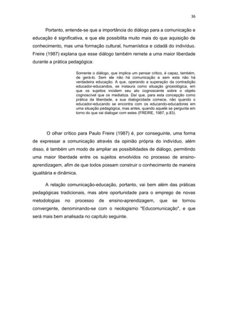 36

Portanto, entende-se que a importância do diálogo para a comunicação e
educação é significativa, e que ele possibilita muito mais do que aquisição de
conhecimento, mas uma formação cultural, humanística e cidadã do indivíduo.
Freire (1987) explana que esse diálogo também remete a uma maior liberdade
durante a prática pedagógica:
Somente o diálogo, que implica um pensar critico, é capaz, também,
de gerá-lo. Sem ele não há comunicação e sem esta não há
verdadeira educação. A que, operando a superação da contradição
educador-educandos, se instaura como situação gnosiológica, em
que os sujeitos incidem seu ato cognoscente sobre o objeto
cognoscível que os mediatiza. Daí que, para esta concepção como
prática da liberdade, a sua dialogicidade comece, não quando o
educador-educando se encontra com os educando-educadores em
uma situação pedagógica, mas antes, quando aquele se pergunta em
torno do que vai dialogar com estes (FREIRE, 1987, p.83).

O olhar crítico para Paulo Freire (1987) é, por conseguinte, uma forma
de expressar a comunicação através da opinião própria do indivíduo, além
disso, é também um modo de ampliar as possibilidades de diálogo, permitindo
uma maior liberdade entre os sujeitos envolvidos no processo de ensinoaprendizagem, afim de que todos possam construir o conhecimento de maneira
igualitária e dinâmica.
A relação comunicação-educação, portanto, vai bem além das práticas
pedagógicas tradicionais, mas abre oportunidade para o emprego de novas
metodologias

no

processo

de

ensino-aprendizagem,

que

se

tornou

convergente, denominando-se com o neologismo "Educomunicação", e que
será mais bem analisada no capítulo seguinte.

 