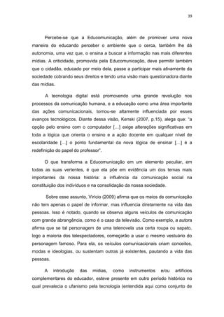 39

Percebe-se que a Educomunicação, além de promover uma nova
maneira do educando perceber o ambiente que o cerca, também lhe dá
autonomia, uma vez que, o ensina a buscar a informação nas mais diferentes
mídias. A criticidade, promovida pela Educomunicação, deve permitir também
que o cidadão, educado por meio dela, passe a participar mais ativamente da
sociedade cobrando seus direitos e tendo uma visão mais questionadora diante
das mídias.
A tecnologia digital está promovendo uma grande revolução nos
processos da comunicação humana, e a educação como uma área importante
das ações comunicacionais, tornou-se altamente influenciada por esses
avanços tecnológicos. Diante dessa visão, Kenski (2007, p.15), alega que: “a
opção pelo ensino com o computador […] exige alterações significativas em
toda a lógica que orienta o ensino e a ação docente em qualquer nível de
escolaridade […] o ponto fundamental da nova lógica de ensinar […] é a
redefinição do papel do professor”.
O que transforma a Educomunicação em um elemento peculiar, em
todas as suas vertentes, é que ela põe em evidência um dos temas mais
importantes da nossa história: a influência da comunicação social na
constituição dos indivíduos e na consolidação da nossa sociedade.
Sobre esse assunto, Virício (2009) afirma que os meios de comunicação
não tem apenas o papel de informar, mas influencia diretamente na vida das
pessoas. Isso é notado, quando se observa alguns veículos de comunicação
com grande abrangência, como é o caso da televisão. Como exemplo, a autora
afirma que se tal personagem de uma telenovela usa certa roupa ou sapato,
logo a maioria dos telespectadores, começarão a usar o mesmo vestuário do
personagem famoso. Para ela, os veículos comunicacionais criam conceitos,
modas e ideologias, ou sustentam outras já existentes, pautando a vida das
pessoas.
A

introdução

das

mídias,

como

instrumentos

e/ou

artifícios

complementares do educador, esteve presente em outro período histórico no
qual prevalecia o ufanismo pela tecnologia (entendida aqui como conjunto de

 