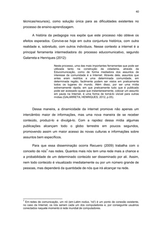 40

técnicas/recursos), como solução única para as dificuldades existentes no
processo de ensino-aprendizagem.
A história da pedagogia nos expõe que este processo não obteve os
efeitos esperados. Convive-se hoje em outra conjuntura histórica, com outra
realidade e, sobretudo, com outros indivíduos. Nesse contexto a internet é a
principal ferramenta intermediadora do processo educomunicativo, segundo
Galarreta e Henriques (2012):
Neste processo, uma das mais importantes ferramentas que pode ser
utilizada tanto na construção da cidadania, através da
Educomunicação, como de forma mediadora dos assuntos de
interesse da comunidade é a Internet. Através dela, assuntos que
antes eram restritos a uma determinada comunidade, em
determinada região, facilmente podem ser vistos em praticamente
todos os lugares do mundo. Além disso, por ser uma mídia
extremamente rápida, em que praticamente tudo que é publicado
pode ser acessado quase que instantaneamente, colocar um assunto
em pauta na Internet, é uma forma de torná-lo visível para outras
mídias (GALARRETA; HENRIQUES, 2012, p.05).

Dessa maneira, a dinamicidade da internet promove não apenas um
intercâmbio maior de informações, mas uma nova maneira de se receber
conteúdo, produzi-lo e divulgá-lo. Com a rapidez dessa mídia algumas
publicações alcançam

todo o

globo

terrestre

em poucos segundos,

promovendo assim um maior acesso às novas culturas e informações sobre
assuntos bem específicos.
Para que essa disseminação ocorra Recuero (2009) trabalha com o
conceito de nós7 nas redes. Quantos mais nós tem uma rede mais a chance e
a probabilidade de um determinado conteúdo ser disseminado por ali. Assim,
nem todo conteúdo é visualizado imediatamente ou por um número grande de
pessoas, mas dependerá da quantidade de nós que irá alcançar na rede.

7

Em redes de comunicação, um nó (em Latim nodus, 'nó') é um ponto de conexão existente,
no caso da Internet, os nós seriam cada um dos computadores e, por conseguinte usuários
conectados naquele momento à rede mundial de computadores.

 
