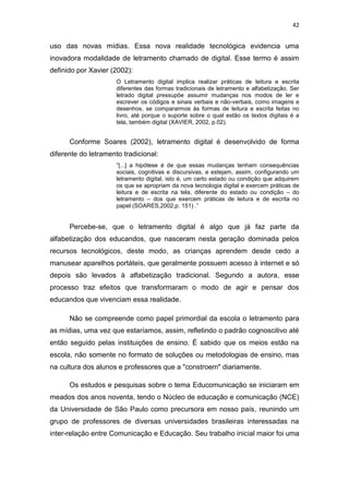 42

uso das novas mídias. Essa nova realidade tecnológica evidencia uma
inovadora modalidade de letramento chamado de digital. Esse termo é assim
definido por Xavier (2002):
O Letramento digital implica realizar práticas de leitura e escrita
diferentes das formas tradicionais de letramento e alfabetização. Ser
letrado digital pressupõe assumir mudanças nos modos de ler e
escrever os códigos e sinais verbais e não-verbais, como imagens e
desenhos, se compararmos às formas de leitura e escrita feitas no
livro, até porque o suporte sobre o qual estão os textos digitais é a
tela, também digital (XAVIER, 2002, p.02).

Conforme Soares (2002), letramento digital é desenvolvido de forma
diferente do letramento tradicional:
“[...] a hipótese é de que essas mudanças tenham consequências
sociais, cognitivas e discursivas, e estejam, assim, configurando um
letramento digital, isto é, um certo estado ou condição que adquirem
os que se apropriam da nova tecnologia digital e exercem práticas de
leitura e de escrita na tela, diferente do estado ou condição – do
letramento – dos que exercem práticas de leitura e de escrita no
papel (SOARES,2002,p. 151) .”

Percebe-se, que o letramento digital é algo que já faz parte da
alfabetização dos educandos, que nasceram nesta geração dominada pelos
recursos tecnológicos, deste modo, as crianças aprendem desde cedo a
manusear aparelhos portáteis, que geralmente possuem acesso à internet e só
depois são levados à alfabetização tradicional. Segundo a autora, esse
processo traz efeitos que transformaram o modo de agir e pensar dos
educandos que vivenciam essa realidade.
Não se compreende como papel primordial da escola o letramento para
as mídias, uma vez que estaríamos, assim, refletindo o padrão cognoscitivo até
então seguido pelas instituições de ensino. É sabido que os meios estão na
escola, não somente no formato de soluções ou metodologias de ensino, mas
na cultura dos alunos e professores que a "constroem" diariamente.
Os estudos e pesquisas sobre o tema Educomunicação se iniciaram em
meados dos anos noventa, tendo o Núcleo de educação e comunicação (NCE)
da Universidade de São Paulo como precursora em nosso país, reunindo um
grupo de professores de diversas universidades brasileiras interessadas na
inter-relação entre Comunicação e Educação. Seu trabalho inicial maior foi uma

 