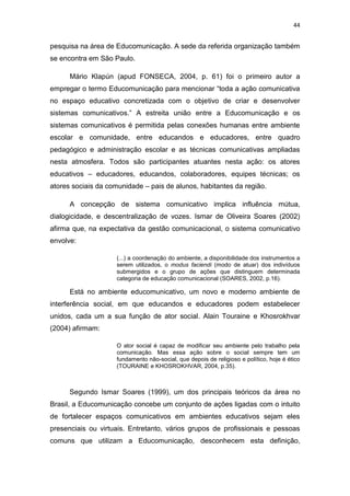 44

pesquisa na área de Educomunicação. A sede da referida organização também
se encontra em São Paulo.
Mário Klapún (apud FONSECA, 2004, p. 61) foi o primeiro autor a
empregar o termo Educomunicação para mencionar “toda a ação comunicativa
no espaço educativo concretizada com o objetivo de criar e desenvolver
sistemas comunicativos.” A estreita união entre a Educomunicação e os
sistemas comunicativos é permitida pelas conexões humanas entre ambiente
escolar e comunidade, entre educandos e educadores, entre quadro
pedagógico e administração escolar e as técnicas comunicativas ampliadas
nesta atmosfera. Todos são participantes atuantes nesta ação: os atores
educativos – educadores, educandos, colaboradores, equipes técnicas; os
atores sociais da comunidade – pais de alunos, habitantes da região.
A concepção de sistema comunicativo implica influência mútua,
dialogicidade, e descentralização de vozes. Ismar de Oliveira Soares (2002)
afirma que, na expectativa da gestão comunicacional, o sistema comunicativo
envolve:
(...) a coordenação do ambiente, a disponibilidade dos instrumentos a
serem utilizados, o modus faciendi (modo de atuar) dos indivíduos
submergidos e o grupo de ações que distinguem determinada
categoria de educação comunicacional (SOARES, 2002, p.16).

Está no ambiente educomunicativo, um novo e moderno ambiente de
interferência social, em que educandos e educadores podem estabelecer
unidos, cada um a sua função de ator social. Alain Touraine e Khosrokhvar
(2004) afirmam:
O ator social é capaz de modificar seu ambiente pelo trabalho pela
comunicação. Mas essa ação sobre o social sempre tem um
fundamento não-social, que depois de religioso e político, hoje é ético
(TOURAINE e KHOSROKHVAR, 2004, p.35).

Segundo Ismar Soares (1999), um dos principais teóricos da área no
Brasil, a Educomunicação concebe um conjunto de ações ligadas com o intuito
de fortalecer espaços comunicativos em ambientes educativos sejam eles
presenciais ou virtuais. Entretanto, vários grupos de profissionais e pessoas
comuns que utilizam a Educomunicação, desconhecem esta definição,

 
