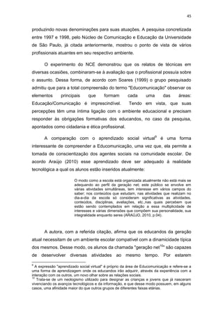 45

produzindo novas denominações para suas atuações. A pesquisa concretizada
entre 1997 e 1998, pelo Núcleo de Comunicação e Educação da Universidade
de São Paulo, já citada anteriormente, mostrou o ponto de vista de vários
profissionais atuantes em seu respectivo ambiente.
O experimento do NCE demonstrou que os relatos de técnicas em
diversas ocasiões, combinaram-se à avaliação que o profissional possuía sobre
o assunto. Dessa forma, de acordo com Soares (1999) o grupo pesquisado
admitiu que para a total compreensão do termo "Educomunicação" observar os
elementos

principais

que

formam

Educação/Comunicação é imprescindível.

cada

uma

das

áreas:

Tendo em vista, que suas

percepções têm uma íntima ligação com o ambiente educacional e precisam
responder às obrigações formativas dos educandos, no caso da pesquisa,
apontados como cidadania e ética profissional.
A comparação com o aprendizado social virtual9 é uma forma
interessante de compreender a Educomunicação, uma vez que, ela permite a
tomada de conscientização dos agentes sociais na comunidade escolar. De
acordo Araújo (2010) esse aprendizado deve ser adequado à realidade
tecnológica a qual os alunos estão inseridos atualmente:
O modo como a escola está organizada atualmente não está mais se
adequando ao perfil da geração net; este público se envolve em
várias atividades simultâneas, tem interesse em vários campos do
saber; nos conteúdos que estudam, nas atividades que realizam no
dia-a-dia da escola só consideram significativas as atividades,
conteúdos, disciplinas, avaliações, etc.,nas quais percebem que
estão sendo contemplados em relação a essa multiplicidade de
interesses e várias dimensões que compõem sua personalidade, sua
integralidade enquanto seres (ARAÚJO, 2010, p.04).

A autora, com a referida citação, afirma que os educandos da geração
atual necessitam de um ambiente escolar compatível com a dinamicidade típica
dos mesmos. Desse modo, os alunos da chamada "geração net10" são capazes
de
9

desenvolver

diversas

atividades

ao

mesmo

tempo.

Por

estarem

A expressão "aprendizado social virtual" é próprio da área de Educomunicação e refere-se a
uma forma de aprendizagem onde os educandos irão adquirir, através da experiência com a
interação com os outros, um novo olhar sobre as relações sociais.
10
Trata-se de um neologismo utilizado para designar as crianças e jovens que já nasceram
vivenciando os avanços tecnológicos e da informação, e que desse modo possuem, em alguns
casos, uma afinidade maior do que outros grupos de diferentes faixas etárias.

 