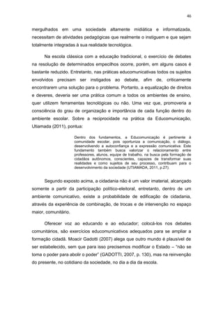 46

mergulhados em uma sociedade altamente midiática e informatizada,
necessitam de atividades pedagógicas que realmente o instiguem e que sejam
totalmente integradas à sua realidade tecnológica.
Na escola clássica com a educação tradicional, o exercício de debates
na resolução de determinados empecilhos ocorre, porém, em alguns casos é
bastante reduzido. Entretanto, nas práticas educomunicativas todos os sujeitos
envolvidos precisam ser instigados ao debate, afim de, criticamente
encontrarem uma solução para o problema. Portanto, a equalização de direitos
e deveres, deveria ser uma prática comum a todos os ambientes de ensino,
quer utilizem ferramentas tecnológicas ou não. Uma vez que, promoveria a
consciência do grau de organização e importância de cada função dentro do
ambiente escolar. Sobre a reciprocidade na prática da Educomunicação,
Utiamada (2011), pontua:
Dentro dos fundamentos, a Educomunicação é pertinente à
comunidade escolar, pois oportuniza a comunicação, o diálogo,
desenvolvendo a autoconfiança e a expressão comunicativa. Este
fundamento também busca valorizar o relacionamento entre
professores, alunos, equipe de trabalho, na busca pela formação de
cidadãos autônomos, conscientes, capazes de transformar suas
realidades e como sujeitos de seu processo, contribuam para o
desenvolvimento da sociedade (UTIAMADA, 2011, p.27).

Segundo exposto acima, a cidadania não é um valor imaterial, alcançado
somente a partir da participação político-eleitoral, entretanto, dentro de um
ambiente comunicativo, existe a probabilidade de edificação de cidadania,
através da experiência de combinação, de trocas e de intervenção no espaço
maior, comunitário.
Oferecer voz ao educando e ao educador; colocá-los nos debates
comunitários, são exercícios educomunicativos adequados para se ampliar a
formação cidadã. Moacir Gadotti (2007) alega que outro mundo é plausível de
ser estabelecido, sem que para isso precisemos modificar o Estado – “não se
toma o poder para abolir o poder” (GADOTTI, 2007, p. 130), mas na reinvenção
do presente, no cotidiano da sociedade, no dia a dia da escola.

 