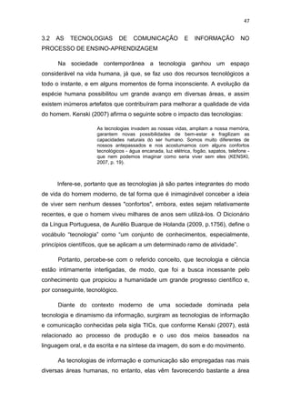 47

3.2

AS

TECNOLOGIAS

DE

COMUNICAÇÃO

E

INFORMAÇÃO

NO

PROCESSO DE ENSINO-APRENDIZAGEM
Na sociedade contemporânea a tecnologia ganhou um espaço
considerável na vida humana, já que, se faz uso dos recursos tecnológicos a
todo o instante, e em alguns momentos de forma inconsciente. A evolução da
espécie humana possibilitou um grande avanço em diversas áreas, e assim
existem inúmeros artefatos que contribuíram para melhorar a qualidade de vida
do homem. Kenski (2007) afirma o seguinte sobre o impacto das tecnologias:
As tecnologias invadem as nossas vidas, ampliam a nossa memória,
garantem novas possibilidades de bem-estar e fragilizam as
capacidades naturais do ser humano. Somos muito diferentes de
nossos antepassados e nos acostumamos com alguns confortos
tecnológicos - água encanada, luz elétrica, fogão, sapatos, telefone que nem podemos imaginar como seria viver sem eles (KENSKI,
2007, p. 19).

Infere-se, portanto que as tecnologias já são partes integrantes do modo
de vida do homem moderno, de tal forma que é inimaginável conceber a ideia
de viver sem nenhum desses "confortos", embora, estes sejam relativamente
recentes, e que o homem viveu milhares de anos sem utilizá-los. O Dicionário
da Língua Portuguesa, de Aurélio Buarque de Holanda (2009, p.1756), define o
vocábulo “tecnologia” como “um conjunto de conhecimentos, especialmente,
princípios científicos, que se aplicam a um determinado ramo de atividade”.
Portanto, percebe-se com o referido conceito, que tecnologia e ciência
estão intimamente interligadas, de modo, que foi a busca incessante pelo
conhecimento que propiciou a humanidade um grande progresso científico e,
por conseguinte, tecnológico.
Diante do contexto moderno de uma sociedade dominada pela
tecnologia e dinamismo da informação, surgiram as tecnologias de informação
e comunicação conhecidas pela sigla TICs, que conforme Kenski (2007), está
relacionado ao processo de produção e o uso dos meios baseados na
linguagem oral, e da escrita e na síntese da imagem, do som e do movimento.
As tecnologias de informação e comunicação são empregadas nas mais
diversas áreas humanas, no entanto, elas vêm favorecendo bastante a área

 