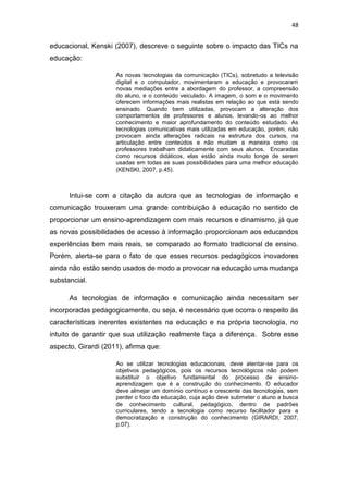 48

educacional, Kenski (2007), descreve o seguinte sobre o impacto das TICs na
educação:
As novas tecnologias da comunicação (TICs), sobretudo a televisão
digital e o computador, movimentaram a educação e provocaram
novas mediações entre a abordagem do professor, a compreensão
do aluno, e o conteúdo veiculado. A imagem, o som e o movimento
oferecem informações mais realistas em relação ao que está sendo
ensinado. Quando bem utilizadas, provocam a alteração dos
comportamentos de professores e alunos, levando-os ao melhor
conhecimento e maior aprofundamento do conteúdo estudado. As
tecnologias comunicativas mais utilizadas em educação, porém, não
provocam ainda alterações radicais na estrutura dos cursos, na
articulação entre conteúdos e não mudam a maneira como os
professores trabalham didaticamente com seus alunos. Encaradas
como recursos didáticos, elas estão ainda muito longe de serem
usadas em todas as suas possibilidades para uma melhor educação
(KENSKI, 2007, p.45).

Intui-se com a citação da autora que as tecnologias de informação e
comunicação trouxeram uma grande contribuição à educação no sentido de
proporcionar um ensino-aprendizagem com mais recursos e dinamismo, já que
as novas possibilidades de acesso à informação proporcionam aos educandos
experiências bem mais reais, se comparado ao formato tradicional de ensino.
Porém, alerta-se para o fato de que esses recursos pedagógicos inovadores
ainda não estão sendo usados de modo a provocar na educação uma mudança
substancial.
As tecnologias de informação e comunicação ainda necessitam ser
incorporadas pedagogicamente, ou seja, é necessário que ocorra o respeito às
características inerentes existentes na educação e na própria tecnologia, no
intuito de garantir que sua utilização realmente faça a diferença. Sobre esse
aspecto, Girardi (2011), afirma que:
Ao se utilizar tecnologias educacionais, deve atentar-se para os
objetivos pedagógicos, pois os recursos tecnológicos não podem
substituir o objetivo fundamental do processo de ensinoaprendizagem que é a construção do conhecimento. O educador
deve almejar um domínio contínuo e crescente das tecnologias, sem
perder o foco da educação, cuja ação deve submeter o aluno a busca
de conhecimento cultural, pedagógico, dentro de padrões
curriculares, tendo a tecnologia como recurso facilitador para a
democratização e construção do conhecimento (GIRARDI, 2007,
p.07).

 