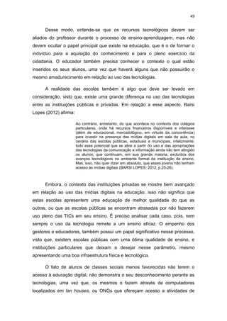 49

Desse modo, entende-se que os recursos tecnológicos devem ser
aliados do professor durante o processo de ensino-aprendizagem, mas não
devem ocultar o papel principal que existe na educação, que é o de formar o
indivíduo para a aquisição do conhecimento e para o pleno exercício da
cidadania. O educador também precisa conhecer o contexto o qual estão
inseridos os seus alunos, uma vez que haverá alguns que não possuirão o
mesmo amadurecimento em relação ao uso das tecnologias.
A realidade das escolas também é algo que deve ser levado em
consideração, visto que, existe uma grande diferença no uso das tecnologias
entre as instituições públicas e privadas. Em relação a esse aspecto, Barsi
Lopes (2012) afirma:
Ao contrário, entretanto, do que acontece no contexto dos colégios
particulares, onde há recursos financeiros disponíveis e interesse
(além de educacional, mercadológico, em virtude da concorrência)
para investir na presença das mídias digitais em sala de aula, no
cenário das escolas públicas, estaduais e municipais, infelizmente,
todo esse potencial que se abre a partir do uso e das apropriações
das tecnologias da comunicação e informação ainda não tem atingido
os alunos, que continuam, em sua grande maioria, excluídos dos
avanços tecnológicos no ambiente formal da instituição de ensino.
Mas, isso, não quer dizer em absoluto, que esses jovens não tenham
acesso às mídias digitais (BARSI LOPES, 2012, p.25-26).

Embora, o contexto das instituições privadas se mostre bem avançado
em relação ao uso das mídias digitais na educação, isso não significa que
estas escolas apresentem uma educação de melhor qualidade do que as
outras, ou que as escolas públicas se encontram atrasadas por não fazerem
uso pleno das TICs em seu ensino. É preciso analisar cada caso, pois, nem
sempre o uso da tecnologia remete a um ensino eficaz. O empenho dos
gestores e educadores, também possui um papel significativo nesse processo,
visto que, existem escolas públicas com uma ótima qualidade de ensino, e
instituições particulares que deixam a desejar nesse parâmetro, mesmo
apresentando uma boa infraestrutura física e tecnológica.
O fato de alunos de classes sociais menos favorecidas não terem o
acesso à educação digital, não demonstra o seu desconhecimento perante as
tecnologias, uma vez que, os mesmos o fazem através de computadores
localizados em lan houses, ou ONGs que ofereçam acesso a atividades de

 