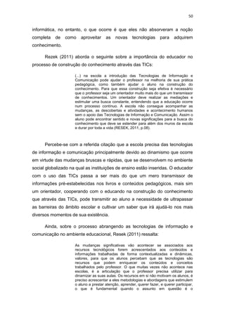 50

informática, no entanto, o que ocorre é que eles não absorveram a noção
completa

de

como

aproveitar

as

novas

tecnologias

para

adquirem

conhecimento.
Rezek (2011) aborda o seguinte sobre a importância do educador no
processo de construção do conhecimento através das TICs:
(...) na escola a introdução das Tecnologias de Informação e
Comunicação pode ajudar o professor na melhoria de sua prática
pedagógica, como também ajudar o aluno na construção do
conhecimento. Para que essa construção seja efetiva é necessário
que o professor seja um orientador muito mais do que um transmissor
de conhecimentos. Um orientador deve realizar as mediações e
estimular uma busca constante, entendendo que a educação ocorre
num processo contínuo. A escola não consegue acompanhar as
mudanças, as descobertas e atividades e acontecimento humanos
sem o apoio das Tecnologias de Informação e Comunicação. Assim o
aluno pode encontrar sentido e novas significações para a busca do
conhecimento que deve se estender para além dos muros da escola
e durar por toda a vida (RESEK, 2011, p.08).

Percebe-se com a referida citação que a escola precisa das tecnologias
de informação e comunicação principalmente devido ao dinamismo que ocorre
em virtude das mudanças bruscas e rápidas, que se desenvolvem no ambiente
social globalizado na qual as instituições de ensino estão inseridas. O educador
com o uso das TICs passa a ser mais do que um mero transmissor de
informações pré-estabelecidas nos livros e conteúdos pedagógicos, mais sim
um orientador, cooperando com o educando na construção do conhecimento
que através das TICs, pode transmitir ao aluno a necessidade de ultrapassar
as barreiras do âmbito escolar e cultivar um saber que irá ajudá-lo nos mais
diversos momentos de sua existência.
Ainda, sobre o processo abrangendo as tecnologias de informação e
comunicação no ambiente educacional, Resek (2011) ressalta:
As mudanças significativas vão acontecer se associados aos
recursos tecnológicos forem acrescentados aos conteúdos e
informações trabalhadas de forma contextualizadas e dinâmicas,
valores, para que os alunos percebam que as tecnologias são
recursos que podem enriquecer os conteúdos e conceitos
trabalhados pelo professor. O que muitas vezes não acontece nas
escolas, é a articulação que o professor precisa utilizar para
dinamizar as suas aulas. Os recursos em si não motivam os alunos, é
preciso acrescentar a eles metodologias e abordagens que estimulem
o aluno a prestar atenção, aprender, querer fazer, e querer participar,
o que é fundamental quando o assunto em questão é o

 