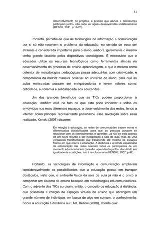 51
desenvolvimento de projetos, é preciso que alunos e professores
participem juntos, não pode ser ações desenvolvidas unilateralmente
(RESEK, 2011, p.19-20).

Portanto, percebe-se que as tecnologias de informação e comunicação
por si só não resolvem o problema da educação, no sentido de essa ser
atraente e considerada importante para o aluno, embora, geralmente o mesmo
tenha grande fascínio pelos dispositivos tecnológicos. É necessário que o
educador utilize os recursos tecnológicos como ferramentas aliadas no
desenvolvimento do processo de ensino-aprendizagem, e que o mesmo como
detentor de metodologias pedagógicas possa adequá-las com criatividade, e
competência da melhor maneira possível ao universo do aluno, para que as
aulas ministradas possam ser enriquecedoras e levem valores como:
criticidade, autonomia e solidariedade aos educandos.
Um dos grandes benefícios que as TICs podem proporcionar à
educação, também está no fato de que esta pode conectar a todos os
envolvidos nos mais diferentes espaços, o desenvolvimento das redes, tendo a
internet como principal representante possibilitou essa revolução sobre essa
realidade, Kenski (2007) discorre:
Em relação à educação, as redes de comunicações trazem novas e
diferenciadas possibilidades para que as pessoas possam se
relacionar com os conhecimentos e aprender. Já não se trata apenas
de um novo recurso a ser incorporado à sala de aula, mas de uma
verdadeira transformação que transcende até mesmo os espaços
físicos em que ocorre a educação. A dinâmica e a infinita capacidade
de estruturação das redes colocam todos os participantes de um
momento educacional em conexão, aprendendo juntos, discutindo em
igualdade de condições, isto é revolucionário (KENSKI, 2007, p.47).

Portanto, as tecnologias de informação e comunicação ampliaram
consideravelmente as possibilidades que a educação possui em transpor
obstáculos, visto que, o ambiente físico da sala de aula já não é o único a
comportar um sistema de ensino baseado em metodologias educomunicativas.
Com o advento das TICs surgiram, então, o conceito de educação à distância,
que possibilita a criação de espaços virtuais de ensino que abrangem um
grande número de indivíduos em busca de algo em comum: o conhecimento.
Sobre a educação à distância ou EAD, Belloni (2008), aborda que:

 