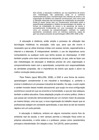 52
Sem dúvida, a educação à distância, por sua experiência de ensino
com metodologias não presenciais, pode vir a contribuir
inestimavelmente para a transformação dos métodos de ensino e da
organização do trabalho nos sistemas convencionais, bem como para
a utilização adequada das tecnologias de midiatização da educação.
Existe já nesse campo todo um conhecimento acumulado sobre a
especificidade pedagógica e didática da aprendizagem de adultos, as
formas de midiatização do ensino e as estruturas de tutoria e
aconselhamento fundamentais em uma concepção da educação
como um processo de autoaprendizagem, centrado no sujeito
aprendente, considerado como um indivíduo autônomo, capaz de
gerir seu próprio processo de aprendizagem (BELLONI, 2008, p.06).

A educação à distância, então amplia o processo de utilização das
tecnologias midiáticas na educação, visto que, para que ela ocorra é
necessário que se utilize diversas mídias com acesso remoto, especialmente a
internet e a televisão. É indispensável, também, o uso de dispositivos como
computadores ou qualquer outro que tenha acesso ao ciberespaço. A EAD
também propõe uma maior autonomia ao educando, já que, este ao fazer uso
das metodologias de educação à distância precisa de uma organização e
comprometimento maior com o aprendizado, cumprindo com responsabilidade
as atividades propostas, daí a importância da tutoria que ajuda o aluno na
melhor condução deste processo.
Para Peters (apud BELLONI, 2008), a EAD é uma forma de ensinoaprendizagem complementar à era industrial e tecnológica, e, portanto o
ensinar à distância é um processo industrial de trabalho. Ou seja, o autor expõe
o caráter inovador desse modelo educacional, que surgiu na nova configuração
econômica e social em que se encontra a humanidade, e que por isso adequou
também a esfera educativa. Essa adaptação propõe um ensino prático, direto e
que possa ser construído democraticamente por um número maior de pessoas
ao mesmo tempo, uma vez que, a nova organização do trabalho requer que os
profissionais estejam em constante aprendizado, e isso deve se dar de maneira
rápida e em um curto período.
A educação à distância, embora em alguns momentos ocorra fora do
ambiente real da escola, e nem sempre permita a interação física entre os
próprios educandos, e entre estes e o professor, possui como característica
principal a interatividade. Em relação a isso, Tori (2010), assim pondera:

 