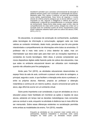53
Inevitável é perceber que o processo comunicacional da educação à
distância sempre contou com a produção e a participação dos alunos.
Mediados pelas TICs, ajudou a instaurar um grau de interatividade
nunca dantes experimentada. Essa forma de organizar o mundo
através de critérios próprios assegura que os alunos definam o que é
importante ou não, segundo a inteligência e critérios de cada um,
multiplicando o potencial de compartilhamento e a produção coletiva
de conhecimento. Dessa forma redes sociais, jogos on-line, sites de
compartilhamento de vídeo (entre outros), obrigam-nos a lidar com a
inovação tanto de conteúdos quanto de forma. Equipamentos como
iPods e telefones celulares fazem parte da cultura dos alunos (TORI,
2010, p.10-11).

Os educandos, no processo de construção do conhecimento, auxiliados
pelas tecnologias de informação e comunicação, agregam cada vez mais
valores ao conteúdo ministrado, deste modo, percebe-se que há uma grande
interatividade e compartilhamento de informações entre todos os envolvidos. O
professor não é mais visto como o único detentor do saber, mas um
intermediador que deve estar apto para lidar com as inovações repentinas e
constantes do mundo tecnológico. Além disso, é preciso compreender que
novos dispositivos digitais estão fazendo parte da cultura dos educandos, mas
que estes no ambiente educacional devem ser utilizados com moderação
quando não utilizados para fins pedagógicos.
Ainda para Tori (2010), as atividades educacionais desenvolvidas no
espaço físico da sala de aula, continuam a possuir uma série de vantagens, a
principal, segundo o autor, é que facilitam a interação entre aluno e professor, e
entre os próprios alunos. Ademais, propicia ao professor a obtenção
instantânea e contínua de um retorno auditivo, visual e emocional por parte do
aluno, algo difícil de ocorrer em um ambiente virtual.
Outro ponto importante a ser considerado, é que em atividades ao vivo o
educador possui maior facilidade em monitorar as ações e reações de seus
alunos, adotando em tempo real as decisões metodológicas mais coniventes
para se conduzir a aula, enquanto na atividade à distância isso é mais difícil de
ser mensurado. Sobre essas diferenças existentes na socialização permitida
entre ambas as modalidades de ensino, Tori (2010), ressalta:
Enquanto as atividades ao vivo propiciam maior contato entre os
participantes, feedback instantâneo e emocional, entre outras
vantagens do "estar junto", as atividades virtuais podem

 