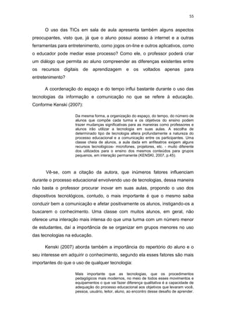 55

O uso das TICs em sala de aula apresenta também alguns aspectos
preocupantes, visto que, já que o aluno possui acesso à internet e a outras
ferramentas para entretenimento, como jogos on-line e outros aplicativos, como
o educador pode mediar esse processo? Como ele, o professor poderá criar
um diálogo que permita ao aluno compreender as diferenças existentes entre
os

recursos

digitais

de

aprendizagem

e

os

voltados

apenas

para

entretenimento?
A coordenação do espaço e do tempo influi bastante durante o uso das
tecnologias da informação e comunicação no que se refere à educação.
Conforme Kenski (2007):
Da mesma forma, a organização do espaço, do tempo, do número de
alunos que compõe cada turma e os objetivos do ensino podem
trazer mudanças significativas para as maneiras como professores e
alunos irão utilizar a tecnologia em suas aulas. A escolha de
determinado tipo de tecnologia altera profundamente a natureza do
processo educacional e a comunicação entre os participantes. Uma
classe cheia de alunos, a aula dada em anfiteatros exigem alguns
recursos tecnológicos- microfones, projetores, etc. - muito diferente
dos utilizados para o ensino dos mesmos conteúdos para grupos
pequenos, em interação permanente (KENSKI, 2007, p.45).

Vê-se, com a citação da autora, que inúmeros fatores influenciam
durante o processo educacional envolvendo uso de tecnologias, dessa maneira
não basta o professor procurar inovar em suas aulas, propondo o uso dos
dispositivos tecnológicos, contudo, o mais importante é que o mesmo saiba
conduzir bem a comunicação e afetar positivamente os alunos, instigando-os a
buscarem o conhecimento. Uma classe com muitos alunos, em geral, não
oferece uma interação mais intensa do que uma turma com um número menor
de estudantes, daí a importância de se organizar em grupos menores no uso
das tecnologias na educação.
Kenski (2007) aborda também a importância do repertório do aluno e o
seu interesse em adquirir o conhecimento, segundo ela esses fatores são mais
importantes do que o uso de qualquer tecnologia:
Mais importante que as tecnologias, que os procedimentos
pedagógicos mais modernos, no meio de todos esses movimentos e
equipamentos o que vai fazer diferença qualitativa é a capacidade de
adequação do processo educacional aos objetivos que levaram você,
pessoa, usuário, leitor, aluno, ao encontro desse desafio de aprender.

 