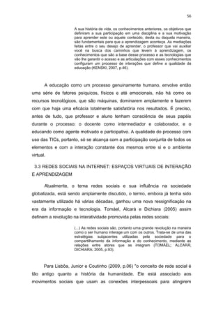 56
A sua história de vida, os conhecimentos anteriores, os objetivos que
definiram a sua participação em uma disciplina e a sua motivação
para aprender este ou aquele conteúdo, desta ou daquela maneira,
são fundamentais para que a aprendizagem aconteça. As mediações
feitas entre o seu desejo de aprender, o professor que vai auxiliar
você na busca dos caminhos que levem à aprendizagem, os
conhecimentos que são a base desse processo e as tecnologias que
vão lhe garantir o acesso e as articulações com esses conhecimentos
configuram um processo de interações que define a qualidade da
educação (KENSKI, 2007, p.46).

A educação como um processo genuinamente humano, envolve então
uma série de fatores psíquicos, físicos e até emocionais, não há como os
recursos tecnológicos, que são máquinas, dominarem amplamente e fazerem
com que haja uma eficácia totalmente satisfatória nos resultados. É preciso,
antes de tudo, que professor e aluno tenham consciência de seus papéis
durante o processo: o docente como intermediador e colaborador, e o
educando como agente motivado e participativo. A qualidade do processo com
uso das TICs, portanto, só se alcança com a participação conjunta de todos os
elementos e com a interação constante dos mesmos entre si e o ambiente
virtual.
3.3 REDES SOCIAIS NA INTERNET: ESPAÇOS VIRTUAIS DE INTERAÇÃO
E APRENDIZAGEM
Atualmente, o tema redes sociais e sua influência na sociedade
globalizada, está sendo amplamente discutido, o termo, embora já tenha sido
vastamente utilizado há várias décadas, ganhou uma nova ressignificação na
era da informação e tecnologia. Tomáel, Alcará e Dichiara (2005) assim
definem a revolução na interatividade promovida pelas redes sociais:
(...) As redes sociais são, portanto uma grande revolução na maneira
como o ser humano interage um com os outros. Trata-se de uma das
estratégias subjacentes utilizadas pela sociedade para o
compartilhamento da informação e do conhecimento, mediante as
relações entre atores que as integram (TOMÁEL; ALCARÁ;
DICHIARA; 2005, p.93).

Para Lisbôa, Junior e Coutinho (2009, p.06) "o conceito de rede social é
tão antigo quanto a história da humanidade. Ele está associado aos
movimentos sociais que usam as conexões interpessoais para atingirem

 