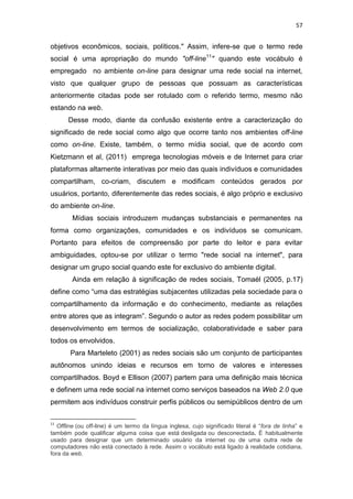 57

objetivos econômicos, sociais, políticos." Assim, infere-se que o termo rede
social é uma apropriação do mundo "off-line11" quando este vocábulo é
empregado no ambiente on-line para designar uma rede social na internet,
visto que qualquer grupo de pessoas que possuam as características
anteriormente citadas pode ser rotulado com o referido termo, mesmo não
estando na web.
Desse modo, diante da confusão existente entre a caracterização do
significado de rede social como algo que ocorre tanto nos ambientes off-line
como on-line. Existe, também, o termo mídia social, que de acordo com
Kietzmann et al, (2011) emprega tecnologias móveis e de Internet para criar
plataformas altamente interativas por meio das quais indivíduos e comunidades
compartilham, co-criam, discutem e modificam conteúdos gerados por
usuários, portanto, diferentemente das redes sociais, é algo próprio e exclusivo
do ambiente on-line.
Mídias sociais introduzem mudanças substanciais e permanentes na
forma como organizações, comunidades e os indivíduos se comunicam.
Portanto para efeitos de compreensão por parte do leitor e para evitar
ambiguidades, optou-se por utilizar o termo "rede social na internet", para
designar um grupo social quando este for exclusivo do ambiente digital.
Ainda em relação à significação de redes sociais, Tomaél (2005, p.17)
define como “uma das estratégias subjacentes utilizadas pela sociedade para o
compartilhamento da informação e do conhecimento, mediante as relações
entre atores que as integram”. Segundo o autor as redes podem possibilitar um
desenvolvimento em termos de socialização, colaboratividade e saber para
todos os envolvidos.
Para Marteleto (2001) as redes sociais são um conjunto de participantes
autônomos unindo ideias e recursos em torno de valores e interesses
compartilhados. Boyd e Ellison (2007) partem para uma definição mais técnica
e definem uma rede social na internet como serviços baseados na Web 2.0 que
permitem aos indivíduos construir perfis públicos ou semipúblicos dentro de um
11

Offline (ou off-line) é um termo da língua inglesa, cujo significado literal é “fora de linha” e
também pode qualificar alguma coisa que está desligada ou desconectada. É habitualmente
usado para designar que um determinado usuário da internet ou de uma outra rede de
computadores não está conectado à rede. Assim o vocábulo está ligado à realidade cotidiana,
fora da web.

 