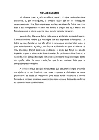 AGRADECIMENTOS
Inicialmente quero agradecer a Deus, que é o principal motivo da minha
existência, e, por conseguinte, a principal razão por eu ter conseguido
desenvolver esta obra. Quero agradecer também a minha mãe Edina, que com
toda a sua compreensão e amor me ajudou a chegar até aqui. Minha avó
Francisca que é a minha segunda mãe, e muito especial para mim.
Meus irmãos Marcos e Edvar pelo apoio e verdadeira amizade fraterna.
À minha sobrinha Helena que me alegra com sua esperteza e inteligência. A
todos os meus familiares, que são vários e como não é possível citar todos, e
para evitar injustiças, agradeço pela força e apoio de forma igual a cada um. A
meu orientador Daniel Barsi pela dedicação e ajuda que foram de grande
importância para a elaboração deste trabalho. Às professoras Lizie Sancho e
Aurileide Alves pela participação na banca examinadora da apresentação desta
monografia, além de suas orientações que foram bastante úteis para o
enriquecimento do mesmo.
A todos os meus colegas de faculdade que estiveram sempre próximos
me ajudando e me divertindo com suas conversas e distrações. A meus
professores de todas as disciplinas, pois todas foram essenciais à minha
formação e por isso, agradeço igualmente a cada um pela dedicação e esforço
na transmissão do conhecimento.

 