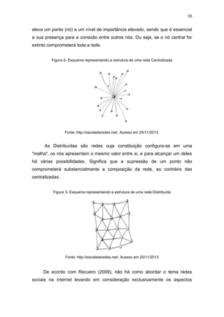 59

eleva um ponto (nó) a um nível de importância elevado, sendo que é essencial
a sua presença para a conexão entre outros nós. Ou seja, se o nó central for
extinto comprometerá toda a rede.
Figura 2- Esquema representando a estrutura de uma rede Centralizada

Fonte: http://escoladeredes.net/. Acesso em 25/11/2013.

As Distribuídas são redes cuja constituição configura-se em uma
"malha", os nós apresentam o mesmo valor entre si, e para alcançar um deles
há várias possibilidades. Significa que a supressão de um ponto não
comprometerá substancialmente a composição da rede, ao contrário das
centralizadas.
Figura 3- Esquema representando a estrutura de uma rede Distribuída

Fonte: http://escoladeredes.net/. Acesso em 25/11/2013

De acordo com Recuero (2009), não há como abordar o tema redes
sociais na internet levando em consideração exclusivamente os aspectos

 