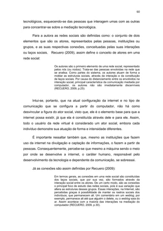60

tecnológicos, esquecendo-se das pessoas que interagem umas com as outras
para concentrar-se sobre a mediação tecnológica.
Para a autora as redes sociais são definidas como: o conjunto de dois
elementos que são os atores, representados pelas pessoas, instituições ou
grupos, e as suas respectivas conexões, conceituadas pelas suas interações
ou laços sociais.

Recuero (2009), assim define o conceito de atores em uma

rede social:
Os autores são o primeiro elemento de uma rede social, representado
pelos nós (ou nodos). Trata-se das pessoas envolvidas na rede que
se analisa. Como partes do sistema, os autores atuam de forma a
moldar as estruturas sociais, através da interação e da constituição
de laços sociais. Por causa do distanciamento entre os envolvidos na
interação social, principal característica da comunicação mediada por
computador, os autores não são imediatamente discerníveis
(RECUERO, 2009, p.25).

Intui-se, portanto, que na atual configuração da internet e no tipo de
comunicação que se configura a partir do computador, não há como
desvincular a figura do ator social, visto que, ele é o elemento base para que a
internet possa existir, já que ela é constituída através dele e para ele. Assim,
todo o usuário da rede virtual é considerado um ator social, embora cada
indivíduo demonstre sua atuação de forma e intensidade diferentes.
É importante ressaltar também que, mesmo as instituições que fazem
uso da internet na divulgação e captação de informações, o fazem a partir de
pessoas. Consequentemente, percebe-se que mesmo a máquina sendo o meio
por onde se desenvolve a internet, o caráter humano, responsável pelo
desenvolvimento da tecnologia e dependente da comunicação, se sobressai.
Já as conexões são assim definidas por Recuero (2009):
Em termos gerais, as conexões em uma rede social são constituídas
dos laços sociais, que por sua vez, são formados através da
interação social entre os atores. De um certo modo, são as conexões
o principal foco de estudo das redes sociais, pois é sua variação que
altera as estruturas desses grupos. Essas interações, na Internet, são
percebidas graças à possibilidade de manter os rastros sociais dos
indivíduos, que permanecem ali. Um comentário em um weblog, por
exemplo, permanece ali até que alguém o delete, ou o weblog saia do
ar. Assim acontece com a maioria das interações na mediação do
computador (RECUERO, 2009, p.30).

 