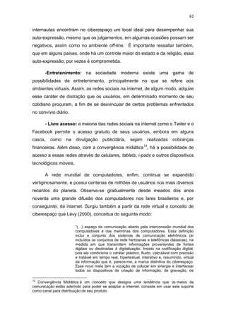 62

internautas encontram no ciberespaço um local ideal para desempenhar sua
auto-expressão, mesmo que os julgamentos, em algumas ocasiões possam ser
negativos, assim como no ambiente off-line. É importante ressaltar também,
que em alguns países, onde há um controle maior do estado e da religião, essa
auto-expressão, por vezes é comprometida.
-Entretenimento: na sociedade moderna existe uma gama de
possibilidades de entretenimento, principalmente no que se refere aos
ambientes virtuais. Assim, as redes sociais na internet, de algum modo, adquire
esse caráter de distração que os usuários, em determinado momento de seu
cotidiano procuram, a fim de se desvincular de certos problemas enfrentados
no convívio diário.
- Livre acesso: a maioria das redes sociais na internet como o Twiter e o
Facebook permite o acesso gratuito de seus usuários, embora em alguns
casos,

como

na

divulgação

publicitária,

sejam

realizadas

cobranças

financeiras. Além disso, com a convergência midiática15, há a possibilidade de
acesso a essas redes através de celulares, tablets, i-pads e outros dispositivos
tecnológicos móveis.
A rede mundial de computadores, enfim, continua se expandido
vertiginosamente, e possui centenas de milhões de usuários nos mais diversos
recantos do planeta. Observa-se gradualmente desde meados dos anos
noventa uma grande difusão dos computadores nos lares brasileiros e, por
conseguinte, da internet. Surgiu também a partir da rede virtual o conceito de
ciberespaço que Lévy (2000), conceitua do seguinte modo:
“(…) espaço de comunicação aberto pela interconexão mundial dos
computadores e das memórias dos computadores. Essa definição
inclui o conjunto dos sistemas de comunicação eletrônicos (aí
incluídos os conjuntos de rede hertzianas e telefônicas clássicas), na
medida em que transmitem informações provenientes de fontes
digitais ou destinadas à digitalização. Insisto na codificação digital,
pois ela condiciona o caráter plástico, fluido, calculável com precisão
e tratável em tempo real, hipertextual, interativo e, resumindo, virtual
da informação que é, parece-me, a marca distintiva do ciberespaço.
Esse novo meio tem a vocação de colocar em sinergia e interfacear
todos os dispositivos de criação de informação, de gravação, de
15

Convergência Midiática é um conceito que designa uma tendência que os meios de
comunicação estão aderindo para poder se adaptar a internet, consiste em usar este suporte
como canal para distribuição de seu produto.

 