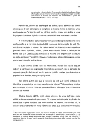 63
comunicação e de simulação. A perspectiva da digitalização geral das
informações provavelmente tornará o ciberespaço o principal canal de
comunicação e suporte de memória da humanidade a partir do
próximo século (LÉVY, 2000, p. 92-93).

Percebe-se, através da abordagem do teórico, que a definição do termo
ciberespaço é bem abrangente e complexo, e de certa forma, o mesmo é uma
continuação do "ambiente real" ou off-line, porém, possui um âmbito e uma
linguagem totalmente digitais com suas características e interações próprias.
A rede mundial de computadores vem ganhando rapidamente uma nova
configuração, e já no início do século XXI recebeu a denominação de web 2.0,
ampliou-se também o acesso às redes sociais na internet e aos aparelhos
portáteis como i-phones, tablets, i-pads, entre outros. Sobre a definição do
termo web 2.0, Costa (2008) afirma que o mesmo teve origem com o estouro
da bolha pontocom16 em 2000. Houve a mudança de sites estáticos para outros
com maior interação e dinamismo.
O autor afirma, ainda, que os internautas, muitos dos quais sequer
sabem o significado da expressão "internet das pessoas", são o coração da
segunda geração da internet, sendo que é a opinião coletiva que determina a
popularidade de sites, serviços e programas.
Tori (2010, p.214) diz que o "conceito de web 2.0 é uma tentativa de
identificar e caracterizar um novo paradigma de internet" Tal paradigma implica
em mudanças no modo como as pessoas utilizam, interagem e se comunicam
através da internet.
Martha Gabriel (2010, p.80) alega através de uma definição mais
didática do que conceitual que a web 2.0, é caracterizada pela "explosão de
conteúdos" e pela explosão das redes sociais na internet. Se na web 1.0, o
usuário era geralmente um mero visitante de sites, que consumia informações

16

Foi uma bolha especulativa criada no final da década de 1990, caracterizada por uma
forte alta das ações das novas empresas de tecnologia da informação e comunicação (TIC)
baseadas na Internet. Essas empresas eram também chamadas "ponto com" (ou "dot com"),
devido ao domínio de topo ".com" constante do endereço de muitas delas na rede mundial de
computadores.

 