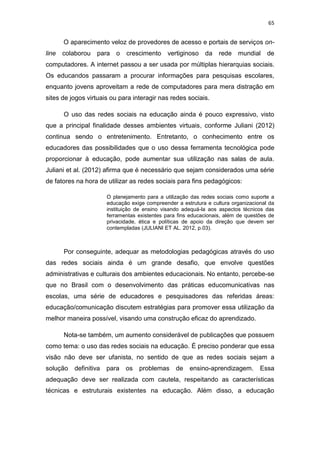 65

O aparecimento veloz de provedores de acesso e portais de serviços online

colaborou para o

crescimento

vertiginoso

da

rede mundial de

computadores. A internet passou a ser usada por múltiplas hierarquias sociais.
Os educandos passaram a procurar informações para pesquisas escolares,
enquanto jovens aproveitam a rede de computadores para mera distração em
sites de jogos virtuais ou para interagir nas redes sociais.
O uso das redes sociais na educação ainda é pouco expressivo, visto
que a principal finalidade desses ambientes virtuais, conforme Juliani (2012)
continua sendo o entretenimento. Entretanto, o conhecimento entre os
educadores das possibilidades que o uso dessa ferramenta tecnológica pode
proporcionar à educação, pode aumentar sua utilização nas salas de aula.
Juliani et al. (2012) afirma que é necessário que sejam considerados uma série
de fatores na hora de utilizar as redes sociais para fins pedagógicos:
O planejamento para a utilização das redes sociais como suporte a
educação exige compreender a estrutura e cultura organizacional da
instituição de ensino visando adequá-la aos aspectos técnicos das
ferramentas existentes para fins educacionais, além de questões de
privacidade, ética e políticas de apoio da direção que devem ser
contempladas (JULIANI ET AL. 2012, p.03).

Por conseguinte, adequar as metodologias pedagógicas através do uso
das redes sociais ainda é um grande desafio, que envolve questões
administrativas e culturais dos ambientes educacionais. No entanto, percebe-se
que no Brasil com o desenvolvimento das práticas educomunicativas nas
escolas, uma série de educadores e pesquisadores das referidas áreas:
educação/comunicação discutem estratégias para promover essa utilização da
melhor maneira possível, visando uma construção eficaz do aprendizado.
Nota-se também, um aumento considerável de publicações que possuem
como tema: o uso das redes sociais na educação. É preciso ponderar que essa
visão não deve ser ufanista, no sentido de que as redes sociais sejam a
solução

definitiva

para

os

problemas

de

ensino-aprendizagem.

Essa

adequação deve ser realizada com cautela, respeitando as características
técnicas e estruturais existentes na educação. Além disso, a educação

 
