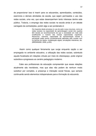 67

de proporcionar isso é inserir para os educandos, aprendizados, conteúdos,
exercícios e demais atividades da escola, que sejam permeados o uso das
redes sociais, uma vez, que estas desempenham tanto interesse dentre este
público. Todavia, o emprego das redes sociais na escola ainda é um debate
carregado de contradições, porém algo a ser ponderado é:
Os impactos deste processo (o uso da web e seus recursos, como as
redes sociais) na capacidade de aprendizagem social dos sujeitos
têm levado ao reconhecimento de que a sociedade em rede está
modificando a maioria das nossas capacidades cognitivas.
Raciocínio, memória, capacidade de representação mental e
percepção estão sendo constantemente alteradas pelo contato com
os bancos de dados, modelização digital, simulações interativas, etc.
(BRENNAND, 2006, p.202).

Assim como qualquer ferramenta que surge enquanto opção a ser
empregada no ambiente educativo, a utilização das redes sociais, sobretudo
aquela focalizada em relações virtuais por meio do ciberespaço, pode originar
subsídios e progressos ao cenário pedagógico moderno.
Cabe aos profissionais da educação compreender que essas relações
atualmente são inevitáveis, mas que elas não podem de nenhum modo
substituir por completo, a presença e interação social físicas, que sempre
continuarão sendo elementos indispensáveis para a formação do educando.

 