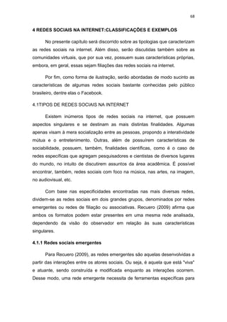 68

4 REDES SOCIAIS NA INTERNET:CLASSIFICAÇÕES E EXEMPLOS
No presente capítulo será discorrido sobre as tipologias que caracterizam
as redes sociais na internet. Além disso, serão discutidas também sobre as
comunidades virtuais, que por sua vez, possuem suas características próprias,
embora, em geral, essas sejam filiações das redes sociais na internet.
Por fim, como forma de ilustração, serão abordadas de modo sucinto as
características de algumas redes sociais bastante conhecidas pelo público
brasileiro, dentre elas o Facebook.
4.1TIPOS DE REDES SOCIAIS NA INTERNET
Existem inúmeros tipos de redes sociais na internet, que possuem
aspectos singulares e se destinam as mais distintas finalidades. Algumas
apenas visam à mera socialização entre as pessoas, propondo a interatividade
mútua e o entretenimento. Outras, além de possuírem características de
sociabilidade, possuem, também, finalidades científicas, como é o caso de
redes específicas que agregam pesquisadores e cientistas de diversos lugares
do mundo, no intuito de discutirem assuntos da área acadêmica. É possível
encontrar, também, redes sociais com foco na música, nas artes, na imagem,
no audiovisual, etc.
Com base nas especificidades encontradas nas mais diversas redes,
dividem-se as redes sociais em dois grandes grupos, denominados por redes
emergentes ou redes de filiação ou associativas. Recuero (2009) afirma que
ambos os formatos podem estar presentes em uma mesma rede analisada,
dependendo da visão do observador em relação às suas características
singulares.
4.1.1 Redes sociais emergentes
Para Recuero (2009), as redes emergentes são aquelas desenvolvidas a
partir das interações entre os atores sociais. Ou seja, é aquela que está "viva"
e atuante, sendo construída e modificada enquanto as interações ocorrem.
Desse modo, uma rede emergente necessita de ferramentas específicas para

 