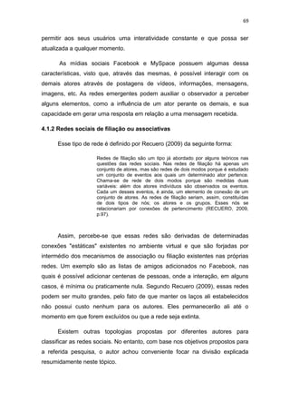 69

permitir aos seus usuários uma interatividade constante e que possa ser
atualizada a qualquer momento.
As mídias sociais Facebook e MySpace possuem algumas dessa
características, visto que, através das mesmas, é possível interagir com os
demais atores através de postagens de vídeos, informações, mensagens,
imagens, etc. As redes emergentes podem auxiliar o observador a perceber
alguns elementos, como a influência de um ator perante os demais, e sua
capacidade em gerar uma resposta em relação a uma mensagem recebida.
4.1.2 Redes sociais de filiação ou associativas
Esse tipo de rede é definido por Recuero (2009) da seguinte forma:
Redes de filiação são um tipo já abordado por alguns teóricos nas
questões das redes sociais. Nas redes de filiação há apenas um
conjunto de atores, mas são redes de dois modos porque é estudado
um conjunto de eventos aos quais um determinado ator pertence.
Chama-se de rede de dois modos porque são medidas duas
variáveis: além dos atores indivíduos são observados os eventos.
Cada um desses eventos, é ainda, um elemento de conexão de um
conjunto de atores. As redes de filiação seriam, assim, constituídas
de dois tipos de nós; os atores e os grupos. Esses nós se
relacionariam por conexões de pertencimento (RECUERO, 2009,
p.97).

Assim, percebe-se que essas redes são derivadas de determinadas
conexões "estáticas" existentes no ambiente virtual e que são forjadas por
intermédio dos mecanismos de associação ou filiação existentes nas próprias
redes. Um exemplo são as listas de amigos adicionados no Facebook, nas
quais é possível adicionar centenas de pessoas, onde a interação, em alguns
casos, é mínima ou praticamente nula. Segundo Recuero (2009), essas redes
podem ser muito grandes, pelo fato de que manter os laços ali estabelecidos
não possui custo nenhum para os autores. Eles permanecerão ali até o
momento em que forem excluídos ou que a rede seja extinta.
Existem outras topologias propostas por diferentes autores para
classificar as redes sociais. No entanto, com base nos objetivos propostos para
a referida pesquisa, o autor achou conveniente focar na divisão explicada
resumidamente neste tópico.

 