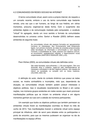 70

4.2 COMUNIDADES EM REDES SOCIAIS NA INTERNET
O termo comunidade virtual, assim como a própria internet, diz respeito a
um conceito recente, embora o uso do termo comunidade seja bastante
remoto, uma vez que o ser humano, ao longo de sua história, em vários
momentos, procurou organizar-se desta forma. Com o surgimento dos
ambientes digitais e da comunicação mediada pelo computador, o vocábulo
"virtual" foi agregado, dando um novo sentido e formato às comunidades
desenvolvidas no universo online. Sartori e Roesler (2003) definem esses
ambientes do seguinte modo:
As comunidades virtuais são espaços formados por agrupamentos
humanos no ciberespaço. Seu funcionamento está diretamente
ligado, num primeiro momento, às redes de conexões proporcionadas
pelas tecnologias de informação e comunicação e, num segundo
momento, à possibilidade de, neste, pessoas com objetivos comuns,
se encontrarem, estabelecerem relações, e desenvolverem novas
subjetividades (SARTORI E ROESLER, 2003, p.03).

Para Vilches (2003), as comunidades virtuais são definidas como:
São redes fechadas, auto-suficientes. [...] Se auto-regulam. Têm uma
dimensão ética e subjetiva, regem-se pela interdependência de
interesses e afinidades e não têm objetivos políticos, nem desejos de
intervir na sociedade, ou competir com os meios massivos.
(VILCHES, 2003, 52).

A definição do autor, diante do contexto dinâmico que possui as redes
sociais, se mostra contraditória e incompleta, visto que, dependendo da
situação, as comunidades virtuais também podem possuir interesses e
objetivos políticos. Isso é visualizado recentemente no Brasil e em outras
nações, nos inúmeros grupos existentes em redes sociais que visam promover
manifestações políticas que se iniciam no ambiente virtual e em alguns
momentos ganham as ruas com a adesão de inúmeros participantes.
Um exemplo que ilustra os objetivos políticos que também permeiam os
ambientes virtuais foram as manifestações ocorridas no Brasil no mês de
Junho de 2013. Tais manifestações tiveram o ambiente virtual como espaço
principal de influência, além de servir para debates entre os participantes e
ponto de encontro, para que os mesmos pudessem se organizar na ida às
manifestações no espaço off-line.

 