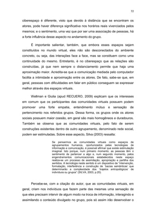 72

ciberespaço é diferente, visto que devido à distância que se encontram os
atores, pode haver diferença significativa nos horários reais vivenciados pelos
mesmos; e o sentimento, uma vez que por ser uma associação de pessoas, há
a forte influência desse aspecto no andamento do grupo.
É importante salientar, também, que embora esses espaços sejam
constituídos no mundo virtual, eles não são desconectados do ambiente
concreto, ou seja, das interações face a face, mas se constituem como uma
continuidade do mesmo. Entretanto, é no ciberespaço que as relações são
construídas, já que nem sempre o distanciamento permite que haja uma
aproximação maior. Acredita-se que a comunicação mediada pelo computador
facilita a intimidade e aproximação entre os atores. De fato, sabe-se que, em
geral, pessoas com dificuldades em falar em público conseguem se expressar
melhor através dos espaços virtuais.
Wellman e Giulia (apud RECUERO, 2009) explicam que os interesses
em comum que os participantes das comunidades virtuais possuem podem
promover

uma

forte

empatia,

entendimento

mútuo

e

sensação

de

pertencimento nos referidos grupos. Dessa forma, os grupos onde os atores
sociais possuem maior coesão, em geral são mais homogêneos e duradouros.
Também se observa que as comunidades virtuais, pelo fato de serem
construções existentes dentro de outro agrupamento, denominado rede social,
podem ser estimuladas. Sobre esse aspecto, Silva (2003) ressalta:
Se pensarmos as comunidades virtuais como espaços de
agrupamentos humanos, oportunizados pelas tecnologias de
informação e comunicação, é possível afirmar que existe estimulação
imaginal. Isto porque, num primeiro momento, as pessoas têm o
sentimento de pertencer a algo e, num segundo momento, pelos
engendramentos comunicacionais estabelecidos neste espaço
realiza-se um processo de assimilação, apropriação e partilha dos
sentidos. A tecnologia neste sentido é um dispositivo de “intervenção,
formatação, interferência e construção de `bacias semânticas’ que
determinarão a complexidade dos `trajetos antropológicos’ de
indivíduos ou grupos” (SILVA, 2003, p.20).

Percebe-se, com a citação do autor, que as comunidades virtuais, em
geral, criam nos indivíduos que fazem parte das mesmas uma sensação de
que eles precisam intervir de algum modo na troca de informação, interagindo e
assimilando o conteúdo divulgado no grupo, pois só assim irão desenvolver o

 