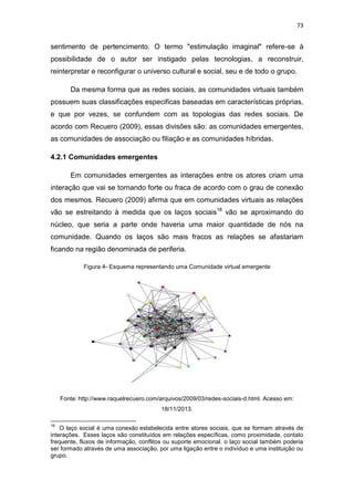 73

sentimento de pertencimento. O termo "estimulação imaginal" refere-se à
possibilidade de o autor ser instigado pelas tecnologias, a reconstruir,
reinterpretar e reconfigurar o universo cultural e social, seu e de todo o grupo.
Da mesma forma que as redes sociais, as comunidades virtuais também
possuem suas classificações especificas baseadas em características próprias,
e que por vezes, se confundem com as topologias das redes sociais. De
acordo com Recuero (2009), essas divisões são: as comunidades emergentes,
as comunidades de associação ou filiação e as comunidades híbridas.
4.2.1 Comunidades emergentes
Em comunidades emergentes as interações entre os atores criam uma
interação que vai se tornando forte ou fraca de acordo com o grau de conexão
dos mesmos. Recuero (2009) afirma que em comunidades virtuais as relações
vão se estreitando à medida que os laços sociais18 vão se aproximando do
núcleo, que seria a parte onde haveria uma maior quantidade de nós na
comunidade. Quando os laços são mais fracos as relações se afastariam
ficando na região denominada de periferia.
Figura 4- Esquema representando uma Comunidade virtual emergente

Fonte: http://www.raquelrecuero.com/arquivos/2009/03/redes-sociais-d.html. Acesso em:
18/11/2013.
18

O laço social é uma conexão estabelecida entre atores sociais, que se formam através de
interações. Esses laços são constituídos em relações específicas, como proximidade, contato
frequente, fluxos de informação, conflitos ou suporte emocional. o laço social também poderia
ser formado através de uma associação, por uma ligação entre o indivíduo e uma instituição ou
grupo.

 