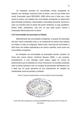 74

As interações ocorridas em comunidades virtuais emergentes se
baseiam nas interações recíprocas entre os atores, uma vez que existe troca
social. Granovetter (apud RECUERO, 2009) afirma que a força que o laço
social irá possuir nas relações das comunidades emergentes se determinará
pela intimidade (confiança), reciprocidade e intensidade emocional. Conforme o
autor, as conexões entre os atores não seriam simétricas, ou seja, igualitárias.
Seriam então, assimétricas, visto que um laço pode possuir valores e
composição diferenciada entre os atores.
4.2.2 Comunidades de associação ou filiação
Diferentemente das comunidades emergentes, os grupos de associação
são bem menos conectados entre si, se constituindo em atores mais isolados
em tríades, ou seja, em subgrupos. Desse modo, nesse tipo de comunidade, é
difícil fazer uma análise subdividindo-a em centro e periferia, como ocorre nas
comunidades emergentes.
As interações nas comunidades de associação ocorrem, portanto, de
forma bem menos intensa. Conforme Recuero (2009), o que acontece,
principalmente, é uma interação social reativa, ligada ao vínculo de
pertencimento que se sobrepõe ao vínculo interacional. As conexões existentes
entre os atores aparecem mais na condição de participantes identificados com
o ideal que um grupo apresenta do que propriamente em relações de
interatividade mútua de opiniões e conteúdo.
Figura 5- Esquema representando uma Comunidade virtual de associação

Fonte: http://www.raquelrecuero.com/arquivos/2009/03/redes-sociais-d.html. Acesso em:
18/11/2013.

 