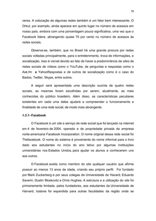 78

versa. A colocação de algumas redes também é um fator bem interessante. O
Orkut, por exemplo, ainda aparece em quinto lugar no número de acessos em
nosso país, embora com uma porcentagem pouco significativa, uma vez que o
Facebook lidera, abrangendo quase 70 por cento no número de acessos às
redes sociais.
Observa-se, também, que no Brasil há uma grande procura por redes
sociais voltadas principalmente, para o entretenimento, troca de informações, e
socialização. Isso é visível devido ao fato de haver a predominância de sites de
redes sociais de vídeos como o YouTube, de perguntas e respostas como o
Ask.fm e YahooRespostas e de outros de socialização como é o caso do
Badoo, Twitter, Skype, entre outros.
A seguir será apresentada uma descrição sucinta de quatro redes
sociais, as mesmas foram escolhidas por serem, atualmente, as mais
conhecidas do público brasileiro. Além disso, as características peculiares
existentes em cada uma delas ajudará a compreender o funcionamento e
finalidade de uma rede social, de modo mais abrangente.
4.3.1- Facebook
O Facebook é um site e serviço de rede social que foi lançado na internet
em 4 de fevereiro de 2004, operado e de propriedade privada da empresa
norte-americana Facebook Incorporation. O nome original dessa rede social foi
Thefacebook. O nome do sistema é proveniente do nome informal para o livro
dado aos estudantes no início do ano letivo por algumas instituições
universitárias nos Estados Unidos, para ajudar os alunos a conhecerem uns
aos outros.
O Facebook aceita como membro do site qualquer usuário que afirme
possuir ao menos 13 anos de idade, criando seu próprio perfil. Foi fundado
por Mark Zuckerberg e por seus colegas da Universidade de Havard; Eduardo
Saverin, Dustin Moskovitz e Chris Hughes. A estrutura e a utilização do site foi
primeiramente limitada, pelos fundadores, aos estudantes da Universidade de
Harvard, todavia foi expandida para outras faculdades da região onde se

 