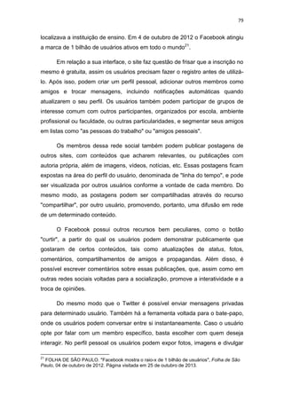 79

localizava a instituição de ensino. Em 4 de outubro de 2012 o Facebook atingiu
a marca de 1 bilhão de usuários ativos em todo o mundo21.
Em relação a sua interface, o site faz questão de frisar que a inscrição no
mesmo é gratuita, assim os usuários precisam fazer o registro antes de utilizálo. Após isso, podem criar um perfil pessoal, adicionar outros membros como
amigos e trocar mensagens, incluindo notificações automáticas quando
atualizarem o seu perfil. Os usuários também podem participar de grupos de
interesse comum com outros participantes, organizados por escola, ambiente
profissional ou faculdade, ou outras particularidades, e segmentar seus amigos
em listas como "as pessoas do trabalho" ou "amigos pessoais".
Os membros dessa rede social também podem publicar postagens de
outros sites, com conteúdos que acharem relevantes, ou publicações com
autoria própria, além de imagens, vídeos, notícias, etc. Essas postagens ficam
expostas na área do perfil do usuário, denominada de "linha do tempo", e pode
ser visualizada por outros usuários conforme a vontade de cada membro. Do
mesmo modo, as postagens podem ser compartilhadas através do recurso
"compartilhar", por outro usuário, promovendo, portanto, uma difusão em rede
de um determinado conteúdo.
O Facebook possui outros recursos bem peculiares, como o botão
"curtir", a partir do qual os usuários podem demonstrar publicamente que
gostaram de certos conteúdos, tais como atualizações de status, fotos,
comentários, compartilhamentos de amigos e propagandas. Além disso, é
possível escrever comentários sobre essas publicações, que, assim como em
outras redes sociais voltadas para a socialização, promove a interatividade e a
troca de opiniões.
Do mesmo modo que o Twitter é possível enviar mensagens privadas
para determinado usuário. Também há a ferramenta voltada para o bate-papo,
onde os usuários podem conversar entre si instantaneamente. Caso o usuário
opte por falar com um membro específico, basta escolher com quem deseja
interagir. No perfil pessoal os usuários podem expor fotos, imagens e divulgar
21

FOLHA DE SÃO PAULO. "Facebook mostra o raio-x de 1 bilhão de usuários", Folha de São
Paulo, 04 de outubro de 2012. Página visitada em 25 de outubro de 2013.

 