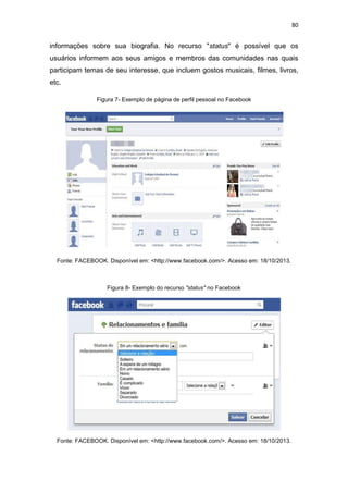 80

informações sobre sua biografia. No recurso "status" é possível que os
usuários informem aos seus amigos e membros das comunidades nas quais
participam temas de seu interesse, que incluem gostos musicais, filmes, livros,
etc.
Figura 7- Exemplo de página de perfil pessoal no Facebook

Fonte: FACEBOOK. Disponível em: <http://www.facebook.com/>. Acesso em: 18/10/2013.

Figura 8- Exemplo do recurso "status" no Facebook

Fonte: FACEBOOK. Disponível em: <http://www.facebook.com/>. Acesso em: 18/10/2013.

 
