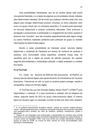 81

Uma possibilidade interessante, que dá ao usuário dessa rede social
uma grande liberdade, é a criação de páginas ou comunidades virtuais voltadas
para determinado interesse. De tal modo que qualquer membro pode criar uma
página para divulgar determinado produto, empresa, ou tema relevante, bem
como um grupo virtual com um interesse específico. O usuário pode aproveitar
os recursos disponíveis e produzir conteúdos relevantes. Para promover a
divulgação e proporcionar a participação e o engajamento de outros usuários é
possível criar "convites", que são enviados especificamente para algum amigo
ou outros membros, bastando aceitá-los para participar do grupo ou receber
informações de determinada página.
Devido à vasta possibilidade de interação social, recursos digitais
disponíveis e amplitude do Facebook em termos de números de usuários e
acessos, uma comunidade virtual específica, existente nessa rede, foi
escolhida para ser o objeto de estudo da referida pesquisa. No capítulo
seguinte será detalhada a metodologia utilizada, o objeto analisado e a análise
dos dados.
4.3.2-YouTube
Foi criado em fevereiro de 2005 por três precursores do PayPal, um
famoso site da internet ligado para gerenciamento de transferência de recursos
financeiros. Trata-se de um site, no qual os usuários podem carregar, assistir e
compartilhar vídeos em formato digital.
O YouTube faz uso dos formatos digitais Adobe Flash22 e HTML523 para
disponibilizar o conteúdo. É o mais conhecido e utilizado site da categoria de
vídeos, segundo dados de 2013 do grupo norte-americano Alexa. O mesmo
figura em terceiro lugar na colocação mundial na lista dos sites mais visitados.

22

É um software primariamente de gráfico vetorial - apesar de suportar imagens bitmap e
vídeos - utilizado geralmente para a criação de animações interativas que funcionam embutidas
num navegador web e também por meio de desktops, celulares, smartphones, tablets e
televisores.
23
Trata-se de uma linguagem para estruturação e apresentação de conteúdo para a World
Wide Web e é uma tecnologia chave da Internet originalmente proposto por Opera Software. É
a quinta versão da linguagem HTML. Esta nova versão traz consigo importantes mudanças
quanto ao papel do HTML no mundo da Web, através de novas funcionalidades como
semântica e acessibilidade.

 