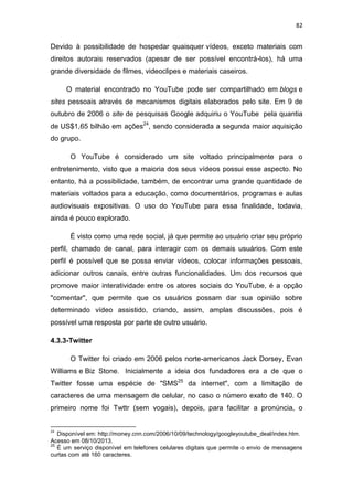 82

Devido à possibilidade de hospedar quaisquer vídeos, exceto materiais com
direitos autorais reservados (apesar de ser possível encontrá-los), há uma
grande diversidade de filmes, videoclipes e materiais caseiros.
O material encontrado no YouTube pode ser compartilhado em blogs e
sites pessoais através de mecanismos digitais elaborados pelo site. Em 9 de
outubro de 2006 o site de pesquisas Google adquiriu o YouTube pela quantia
de US$1,65 bilhão em ações24, sendo considerada a segunda maior aquisição
do grupo.
O YouTube é considerado um site voltado principalmente para o
entretenimento, visto que a maioria dos seus vídeos possui esse aspecto. No
entanto, há a possibilidade, também, de encontrar uma grande quantidade de
materiais voltados para a educação, como documentários, programas e aulas
audiovisuais expositivas. O uso do YouTube para essa finalidade, todavia,
ainda é pouco explorado.
É visto como uma rede social, já que permite ao usuário criar seu próprio
perfil, chamado de canal, para interagir com os demais usuários. Com este
perfil é possível que se possa enviar vídeos, colocar informações pessoais,
adicionar outros canais, entre outras funcionalidades. Um dos recursos que
promove maior interatividade entre os atores sociais do YouTube, é a opção
"comentar", que permite que os usuários possam dar sua opinião sobre
determinado vídeo assistido, criando, assim, amplas discussões, pois é
possível uma resposta por parte de outro usuário.
4.3.3-Twitter
O Twitter foi criado em 2006 pelos norte-americanos Jack Dorsey, Evan
Williams e Biz Stone. Inicialmente a ideia dos fundadores era a de que o
Twitter fosse uma espécie de "SMS25 da internet", com a limitação de
caracteres de uma mensagem de celular, no caso o número exato de 140. O
primeiro nome foi Twttr (sem vogais), depois, para facilitar a pronúncia, o

24

Disponível em: http://money.cnn.com/2006/10/09/technology/googleyoutube_deal/index.htm.
Acesso em 08/10/2013.
25
É um serviço disponível em telefones celulares digitais que permite o envio de mensagens
curtas com até 160 caracteres.

 