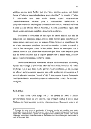 83

vocábulo passou para Twitter, que em inglês, significa gorjear, piar. Dessa
forma, o Twitter se assemelha bastante a um microblog26. No entanto, o Twitter
é

considerado

predominantemente

uma

rede

voltadas

social
para

porque
a

possui

interatividade,

características
socialização

e

compartilhamento de informações e interesses em comum, atributos inerentes
a estes tipos de sites da internet. Ademais, o mesmo apresenta as figuras dos
atores sociais, com suas atuações e dinamismo constantes.
O sistema é estruturado em dois tipos de atores sociais, que são os
seguidores e as pessoas a seguir, em que cada membro pode escolher quem
deseja seguir e por quem quer ser seguido. Existe, também, a possibilidade de
se enviar mensagens privativas para outros usuários, contudo, em geral, a
maioria das mensagens possui caráter público. Assim, as mensagens que a
pessoa publica e que podem ser visualizados por todos ficam expostas para
que os demais usuários que o seguem possam ver e, desse modo, possam
opinar ou dar uma resposta, conforme o caso.
Outras características importantes da rede social Twitter são os trending
topics e as hashtags. O primeiro se refere às frases mais publicadas no Twitter
em tempo real, e que, deste modo, ganham maior visibilidade. Já as hashtags
se referem ao tema desses assuntos que estão sendo mais comentados, e é
simbolizado pelo caractere "cerquilha" (#). O interessante é que a ferramenta
hashtag também foi assimilada por outras redes sociais, como o Facebook e o
Instagram.

4.3.4- Orkut
A rede social Orkut surgiu em 24 de Janeiro de 2004, e possui
características típicas de um sistema, cujo principal objetivo é ajudar seus
filiados a conhecer pessoas e manter relacionamentos. Seu nome se deve ao

26

Trata-se de uma forma de publicação de blog que permite aos usuários que façam
atualizações breves de texto (geralmente com menos de 200 caracteres) e publicá-las para que
sejam vistas publicamente ou apenas por um grupo restrito escolhido pelo usuário. Estes textos
podem ser enviados por uma diversidade de meios tais como SMS, mensageiro instantâneo, email, MP3 ou pela Web.

 