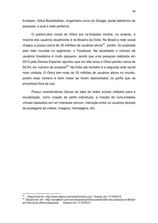 84

fundador, Orkut Büyükkökten, engenheiro turco do Google, portal eletrônico de
pesquisa, o qual a rede pertence.
O público-alvo inicial do Orkut era os Estados Unidos, no entanto, a
maioria dos usuários atualmente é do Brasil e da Índia. No Brasil a rede social
chegou a possui cerca de 30 milhões de usuários ativos 27, porém, foi superada
pelo líder mundial no segmento, o Facebook. Na atualidade o número de
usuários brasileiros é muito pequeno, sendo que uma pesquisa realizada em
2013 pela Serasa Experian apontou que em três anos o Orkut perdeu cerca de
95,6% em número de acessos28. Na Índia ele também é a segunda rede social
mais visitada. O Orkut tem mais de 33 milhões de usuários ativos no mundo,
porém esse número é bem maior se forem descontados os perfis que se
encontram fora de uso.
Possui características típicas de sites de redes sociais voltados para a
socialização, como criação de perfis individuais, a criação de comunidades
virtuais baseados em um interesse comum, interação entre os usuários através
de postagens de vídeos, imagens, mensagens, etc.

27

Disponível em: http://www.alexa.com/siteinfo/orkut.com. Acesso em 11/10/2013.
Disponível em: http://canaltech.com.br/noticia/orkut/Orkut-perde-956-dos-acessos-no-Brasilem-tres-anos-afirma-pesquisa/. Acesso em 11/10/2013.
28

 