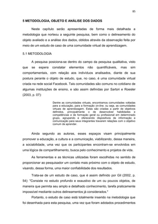 85

5 METODOLOGIA, OBJETO E ANÁLISE DOS DADOS
Neste capítulo serão apresentadas de forma mais detalhada a
metodologia que norteou a seguinte pesquisa, bem como o delineamento do
objeto avaliado e a análise dos dados, obtidos através da observação feita por
meio de um estudo de caso de uma comunidade virtual de aprendizagem.
5.1 METODOLOGIA
A pesquisa posiciona-se dentro do campo da pesquisa qualitativa, visto
que

se

espera

constatar

elementos

não

quantificáveis,

mas

sim

comportamentais, com relação aos indivíduos analisados, diante de sua
postura perante o objeto de estudo, que, no caso, é uma comunidade virtual
criada na rede social Facebook. Tais comunidades são comuns no cotidiano de
algumas instituições de ensino, e são assim definidas por Sartori e Roesler
(2003, p. 07):
Dentre as comunidades virtuais, encontramos comunidades voltadas
para a educação, para a formação on-line, ou seja, as comunidades
virtuais de aprendizagem. Estas são criadas a partir de objetivos
definidos, principalmente o de desenvolver habilidades e
competências e de formação geral ou profissional em determinado
grupo, agrupando e oferecendo dispositivos de informação e
comunicação para seus integrantes travarem relações com o objetivo
comum de aprender.

Ainda segundo as autoras, esses espaços visam principalmente
promover a educação, a cultura e a comunicação, viabilizando, dessa maneira,
a sociabilidade, uma vez que os participantes encontram-se envolvidos em
uma lógica de compartilhamento, busca pelo conhecimento e projetos de vida.
As ferramentas e as técnicas utilizadas foram escolhidas no sentido de
proporcionar ao pesquisador um contato mais próximo com o objeto de estudo,
visando, dessa forma, uma maior confiabilidade dos resultados.
Trata-se de um estudo de caso, que é assim definido por Gil (2002, p.
54): "Consiste no estudo profundo e exaustivo de um ou poucos objetos, de
maneira que permita seu amplo e detalhado conhecimento, tarefa praticamente
impossível mediante outros delineamentos já considerados."
Portanto, o estudo de caso está totalmente inserido na metodologia que
foi desenhada para esta pesquisa, uma vez que foram adotados procedimentos

 