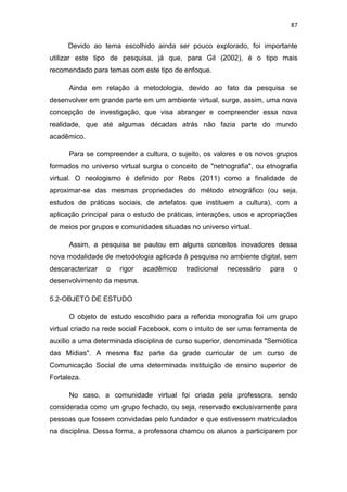 87

Devido ao tema escolhido ainda ser pouco explorado, foi importante
utilizar este tipo de pesquisa, já que, para Gil (2002), é o tipo mais
recomendado para temas com este tipo de enfoque.
Ainda em relação à metodologia, devido ao fato da pesquisa se
desenvolver em grande parte em um ambiente virtual, surge, assim, uma nova
concepção de investigação, que visa abranger e compreender essa nova
realidade, que até algumas décadas atrás não fazia parte do mundo
acadêmico.
Para se compreender a cultura, o sujeito, os valores e os novos grupos
formados no universo virtual surgiu o conceito de "netnografia", ou etnografia
virtual. O neologismo é definido por Rebs (2011) como a finalidade de
aproximar-se das mesmas propriedades do método etnográfico (ou seja,
estudos de práticas sociais, de artefatos que instituem a cultura), com a
aplicação principal para o estudo de práticas, interações, usos e apropriações
de meios por grupos e comunidades situadas no universo virtual.
Assim, a pesquisa se pautou em alguns conceitos inovadores dessa
nova modalidade de metodologia aplicada à pesquisa no ambiente digital, sem
descaracterizar

o

rigor

acadêmico

tradicional

necessário

para

o

desenvolvimento da mesma.
5.2-OBJETO DE ESTUDO
O objeto de estudo escolhido para a referida monografia foi um grupo
virtual criado na rede social Facebook, com o intuito de ser uma ferramenta de
auxílio a uma determinada disciplina de curso superior, denominada "Semiótica
das Mídias". A mesma faz parte da grade curricular de um curso de
Comunicação Social de uma determinada instituição de ensino superior de
Fortaleza.
No caso, a comunidade virtual foi criada pela professora, sendo
considerada como um grupo fechado, ou seja, reservado exclusivamente para
pessoas que fossem convidadas pelo fundador e que estivessem matriculados
na disciplina. Dessa forma, a professora chamou os alunos a participarem por

 