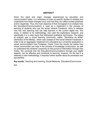 ABSTRACT
Given the rapid and major changes experienced by education and
communication today, it is necessary to draw up specific studies to analyze and
understand how these changes occur and how they can affect society positively
and/or negatively. Thus, the main objective of that monograph is to analyze how
the Education/Communications is used as a implement in the process of
learning of students who use the social network Facebook. Aims to address
how this new teaching tool can help learners in the current digital era. The
study, in relation to its methodology, has used the exploratory research, and
specifically it is a case study that addressed qualitative techniques. The object
of analysis was a virtual learning community, called: "Semiótica da Mídia"
(Semiotics of the Media) , which was created on the social network Facebook in
order to be an aggregator implement of a discipline by a university graduation in
social communication from Fortaleza, Ceará. From the results we realize how
virtual communities can help in the process of knowledge construction, as well
as understand the students' autonomy on the pursuit of information through new
media. We conclude that the Education/Communications through your digital
aspects, can be effective and contribute to learning, however, for the fact it is
relatively a new methodology, it requires further studies about its processes and
peculiarities.
Key words: Teaching and Learning. Social Networks. Education/Communication.

 