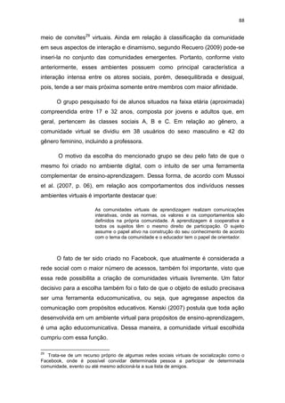 88

meio de convites29 virtuais. Ainda em relação à classificação da comunidade
em seus aspectos de interação e dinamismo, segundo Recuero (2009) pode-se
inseri-la no conjunto das comunidades emergentes. Portanto, conforme visto
anteriormente, esses ambientes possuem como principal característica a
interação intensa entre os atores sociais, porém, desequilibrada e desigual,
pois, tende a ser mais próxima somente entre membros com maior afinidade.
O grupo pesquisado foi de alunos situados na faixa etária (aproximada)
compreendida entre 17 e 32 anos, composta por jovens e adultos que, em
geral, pertencem às classes sociais A, B e C. Em relação ao gênero, a
comunidade virtual se dividiu em 38 usuários do sexo masculino e 42 do
gênero feminino, incluindo a professora.
O motivo da escolha do mencionado grupo se deu pelo fato de que o
mesmo foi criado no ambiente digital, com o intuito de ser uma ferramenta
complementar de ensino-aprendizagem. Dessa forma, de acordo com Mussoi
et al. (2007, p. 06), em relação aos comportamentos dos indivíduos nesses
ambientes virtuais é importante destacar que:
As comunidades virtuais de aprendizagem realizam comunicações
interativas, onde as normas, os valores e os comportamentos são
definidos na própria comunidade. A aprendizagem é cooperativa e
todos os sujeitos têm o mesmo direito de participação. O sujeito
assume o papel ativo na construção do seu conhecimento de acordo
com o tema da comunidade e o educador tem o papel de orientador.

O fato de ter sido criado no Facebook, que atualmente é considerada a
rede social com o maior número de acessos, também foi importante, visto que
essa rede possibilita a criação de comunidades virtuais livremente. Um fator
decisivo para a escolha também foi o fato de que o objeto de estudo precisava
ser uma ferramenta educomunicativa, ou seja, que agregasse aspectos da
comunicação com propósitos educativos. Kenski (2007) postula que toda ação
desenvolvida em um ambiente virtual para propósitos de ensino-aprendizagem,
é uma ação educomunicativa. Dessa maneira, a comunidade virtual escolhida
cumpriu com essa função.
29

Trata-se de um recurso próprio de algumas redes sociais virtuais de socialização como o
Facebook, onde é possível convidar determinada pessoa a participar de determinada
comunidade, evento ou até mesmo adicioná-la a sua lista de amigos.

 