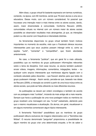 89

Além disso, o grupo virtual foi bastante expressivo em termos numéricos,
contando, na época, com 80 membros, sendo que 79 eram alunos e uma era a
educadora. Desse modo, com um número considerável, foi possível que
houvesse uma interação maior e mais intensa entre os atores sociais, dando,
assim, maior dinamicidade à comunidade. Conforme Recuero (2009),
comunidades virtuais na internet com um número maior de atores sociais
possibilita ao observador resultados mais abrangentes, já que, as interações
podem ou não ocorrer com frequência e intensidade distintas.
As ferramentas disponíveis no grupo virtual também foram motivos
importantes no momento da escolha, visto que o Facebook oferece recursos
interessantes para que seus usuários possam interagir entre si, como as
opções

"curtir",

"comentar"

e

"compartilhar",

que

foram

abordadas

anteriormente.
No caso, a ferramenta "publicar", que em geral foi a mais utilizada,
possibilitou que os membros do grupo publicassem informações relevantes
sobre o tema da disciplina. Com esse recurso, os alunos também puderam
enviar vídeos, imagens, informações, comentários, indagações, textos – ou
qualquer outro arquivo interessante que mantivesse alguma ligação com o
conteúdo estudado pelos discentes – que ficavam abertos para que todos do
grupo pudessem interagir. Assim sendo, percebe-se que, baseado nas ideias
de Recuero (2009), a interação se constrói a partir de uma troca mútua entre os
atores sociais, que pode ser feita utilizando os mais diferentes recursos.
As publicações se davam por ordem cronológica e também de acordo
com as postagens mais "curtidas", iniciando da mais antiga até a mais recente.
Sempre que havia a publicação de uma nova postagem todos os membros do
grupo recebiam uma mensagem em seu "e-mail" cadastrado, alertando para
que o mesmo visualizasse a atualização. Os alunos, em geral, visualizavam e
em alguns momentos comentavam algum tópico interessante.
A ferramenta "foto/vídeo" possibilitava que os membros do grupo
publicassem álbuns exclusivos de imagens relacionados com a "Semiótica das
Mídias". O recurso denominado "perguntar" proporcionou a possibilidade de
algum membro do grupo criar uma determinada enquete, a fim de saber a

 