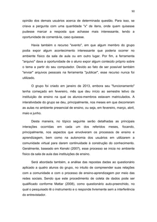 90

opinião dos demais usuários acerca de determinada questão. Para isso, se
criava a pergunta com uma quantidade "x" de itens, onde quem quisesse
pudesse marcar a resposta que achasse mais interessante, tendo a
oportunidade de comentá-la, caso quisesse.
Havia também o recurso "evento", em que algum membro do grupo
podia expor algum acontecimento interessante que poderia ocorrer no
ambiente físico da sala de aula ou em outro lugar. Por fim, a ferramenta
"arquivo" dava a oportunidade de o aluno expor algum conteúdo próprio sobre
o tema a partir do seu computador. Devido ao fato de ser possível também
"enviar" arquivos pessoais na ferramenta "publicar", esse recurso nunca foi
utilizado.
O grupo foi criado em janeiro de 2013, embora seu "funcionamento"
tenha começado em fevereiro, mês que deu início ao semestre letivo da
instituição de ensino na qual os alunos-membros estavam matriculados. A
interatividade do grupo se deu, principalmente, nos meses em que decorreram
as aulas no ambiente presencial de ensino, ou seja, em fevereiro, março, abril,
maio e junho.
Desta maneira, no tópico seguinte serão detalhadas as principais
interações

ocorridas

em

cada

um

dos

referidos

meses,

focando,

principalmente, nos aspectos que envolveram os processos de ensino e
aprendizagem, bem como na autonomia dos usuários em utilizarem a
comunidade virtual para darem continuidade à construção do conhecimento.
Geralmente, baseado em Kenski (2007), esse processo se inicia no ambiente
físico da sala de aula das instituições de ensino.
Será abordada também, a análise das repostas dadas ao questionário
aplicado a quatro alunos do grupo, no intuito de compreender suas relações
com a comunidade e com o processo de ensino-aprendizagem por meio das
redes sociais. Sendo que este procedimento de coleta de dados pode ser
qualificado conforme Mattar (2008), como questionário auto-preenchido, no
qual o pesquisado lê o instrumento e o responde livremente sem a interferência
do entrevistador.

 