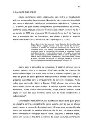 91

5.3-ANÁLISE DOS DADOS
Alguns comentários foram selecionados para ilustrar a interatividade
entre os atores sociais da comunidade. No entanto, para preservar a identidade
dos mesmos, eles serão identificados simplesmente pelos termos: "professora
X" e "alunos", os quais estarão acompanhados por letras aleatórias do alfabeto,
conforme o caso. O grupo analisado, "Semiótica das Mídias", foi criado no dia 7
de Janeiro de 2013 pela professora "X". Entretanto, foi no dia 1 de Fevereiro
que a educadora deu as boas-vindas aos alunos e postou o seguinte
comentário, especificando a finalidade para o qual o grupo foi criado:
Sejam bem-vindos ao grupo da nossa disciplina de Semiótica das
mídias. Neste espaço teremos uma nova forma de interação,
facilitando o acesso aos conteúdos abordados em sala de aula,
orientando vocês com datas e programações, além de servir para
trocarmos ideias e compartilharmos dúvidas e sugestões. Vocês
poderão contar com notícias, textos, avisos, informações e materiais
para aprimorar seus conhecimentos sobre os temas debatidos em
sala de aula. Como também, a partir daqui, serão executadas tarefas
a serem cumpridas no decorrer do semestre. Desejo a todos um
ótimo começo de semestre e bons estudos (Professora X).

Assim, com o comentário da educadora, é possível perceber que a
mesma procurou criar a comunidade virtual para auxiliar no processo de
ensino-aprendizagem dos alunos, uma vez que a professora apontou que, por
meio do grupo, os alunos poderiam interagir entre si, tirando suas dúvidas e
propondo sugestões para o enriquecimento do conteúdo ministrado. Ainda
sobre essa percepção, Sartori e Roesler (2003) afirmam que através das
comunidades virtuais de aprendizagem, "é possível agenciar novas práticas
educativas, novas práticas comunicacionais, novas práticas culturais, como
objeto de ação dos seus membros, como fruto de novas sociabilidades e
subjetividades".
É interessante notar, também, que a professora deixou claro que o grupo
da disciplina serviria, principalmente, como suporte, afim de que os alunos
aprimorassem a construção do conhecimento. O grupo pode ser considerado
como uma extensão do ambiente físico da sala de aula, ou espaço off-line,
onde acontecem as interações sociais físicas. Enquanto o ambiente digital,
sendo um espaço on-line, teria o potencial de ajudar os alunos, aumentando

 