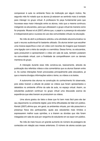 94

comparecer à aula no ambiente físico da instituição por algum motivo. No
segundo mês foi notado que os alunos já estavam se sentindo mais à vontade
para interagir no grupo virtual. A professora foi peça fundamental para que
houvesse essa maior interação entre os alunos, visto que a mesma continuou
instigando os educandos, para que utilizassem o grupo virtual da maneira como
foi proposta. Mussoi et al (2007) afirma que, o papel e a presença do educador
é indispensável para o sucesso do uso das comunidades virtuais na educação.
No mês de abril a professora solicitou uma atividade educomunicativa na
qual o recurso audiovisual foi bastante utilizado. Os alunos teriam que escolher
uma música específica e criar um vídeo com recortes de imagens que tivessem
uma ligação com a letra da canção e a semiótica. Dessa forma, os educandos,
após produzirem e apresentarem o vídeo em sala de aula, também postaram
na comunidade virtual, com a finalidade de compartilharem com os demais
membros do grupo.
A interação durante esse mês construiu-se, basicamente, através da
publicação dos referidos vídeos e dos comentários que os alunos fizeram entre
si. As outras interações foram provocadas principalmente pela educadora, já
que a mesma divulgou informações sobre o tema, os vídeos e os textos.
A autonomia dos alunos na construção do conhecimento foi observada,
pois estes tiveram a atitude de postar os vídeos que foram apresentados e
debatidos no ambiente off-line da sala de aula, no espaço virtual. Assim, os
estudantes puderam continuar no grupo virtual uma discussão acerca da
experiência que eles tiveram ao produzirem os vídeos.
Uma aluna gostou da ideia e disse que foi bem mais fácil para ela dar
seu depoimento no ambiente digital, pois tinha dificuldades de falar em público.
Kenski (2007) afirma que, em geral, os ambientes virtuais, por não possuírem a
presença física dos participantes, ajuda aos estudantes mais tímidos a
expressarem melhor suas opiniões, e a tirarem as dúvidas que não foram
indagadas em sala de aula por vergonha do estudante em se expor em público.
No mês de maio houve um grande aumento do número de postagens de
conteúdos em relação aos meses anteriores. O número de atores sociais que

 