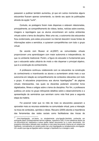 95

passaram a publicar também aumentou, já que em outros momentos alguns
educandos ficavam apenas comentando, ou dando seu apoio às publicações
através da opção "curtir".
Contudo, as postagens foram mais dispersas e estavam relacionadas,
principalmente, ao compartilhamento de vídeos, textos, notícias sobre eventos,
imagens e reportagens que os alunos encontraram em outros ambientes
virtuais sobre o tema da disciplina. Mais uma vez, a autonomia dos educandos
ficou evidenciada, pois estes procuraram na internet descobrir novas fontes de
informações sobre a semiótica, e quiseram compartilhá-las com todo o grupo
virtual.
De

acordo

com

Mussoi

et

al.(2007)

as

comunidades

virtuais

proporcionam uma aprendizagem com maior autonomia e independência, do
que no ambiente tradicional. Porém, a figura do educador é fundamental para
que o educando saiba utilizá-la de modo a não dispersar o principal objetivo,
que é a construção do conhecimento.
A professora continuou colaborando com os educandos na construção
do conhecimento e incentivando os alunos a aumentarem ainda mais a sua
autonomia em relação ao compartilhamento de conteúdos relevantes com todo
o grupo. A educadora proporcionou aos alunos hiperligações31 de páginas
virtuais interessantes, nas quais os discentes poderiam encontrar livros
digitalizados, filmes e artigos sobre o tema da disciplina. Por fim, a professora
publicou um aviso no grupo reforçando detalhes sobre o desenvolvimento e a
apresentação de seminários que serviriam como nota final para a segunda
etapa da matéria.
Foi possível notar que no mês de maio os educandos passaram a
aproveitar mais os recursos existentes na comunidade virtual, para a interação
na troca de conteúdos, opiniões e ideias. Recuero (2009) aborda a importância
das ferramentas das redes sociais como facilitadoras das trocas de
31

Uma hiperligação, um liame, ou simplesmente uma ligação (também conhecida em
português pelos correspondentes termos ingleses, hyperlink e link), é uma referência dentro de
um documento em hipertexto a outras partes desse documento ou a outro documento. Um
programa informático utilizado para visualizar e criar esse documento chama-se um sistema de
hipertexto, normalmente um usuário pode criar uma hiperligação ou simplesmente uma ligação.
Um usuário que siga as ligações está a navegar o hipertexto ou a navegar a web.

 